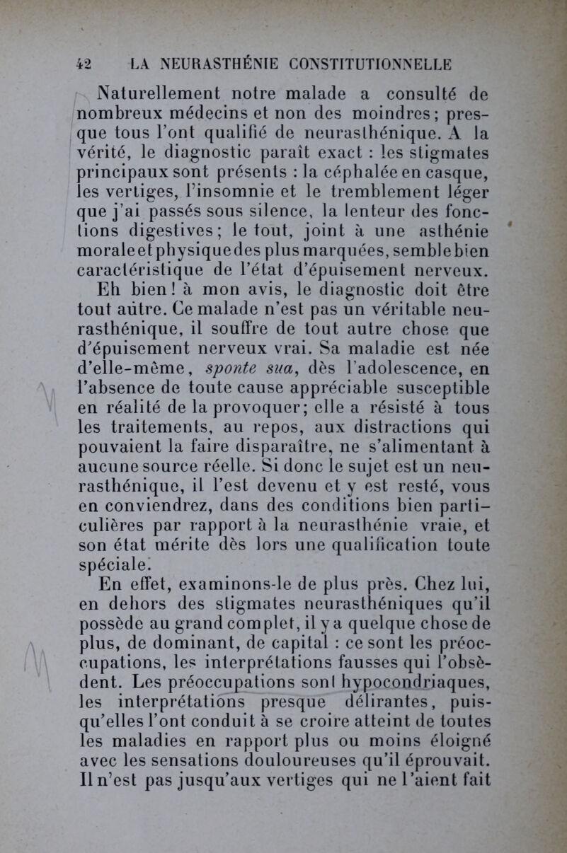 Naturellement notre malade a consulté de nombreux médecins et non des moindres ; pres- que tous l’ont qualifié de neurasthénique. A la vérité, le diagnostic paraît exact : les stigmates principaux sont présents : la céphalée en casque, les vertiges, l’insomnie et le tremblement léger que j’ai passés sous silence, la lenteur des fonc- tions digestives; le tout, joint à une asthénie moraleetphysiquedes plus marquées, semblebien caractéristique de l’état d’épuisement nerveux. Eh bien! à mon avis, le diagnostic doit être tout autre. Ce malade n’est pas un véritable neu- rasthénique, il souffre de tout autre chose que d’épuisement nerveux vrai. Sa maladie est née d’elle-même, sponte sua, dès l’adolescence, en l’absence de toute cause appréciable susceptible en réalité de la provoquer; elle a résisté à tous les traitements, au repos, aux distractions qui pouvaient la faire disparaître, ne s’alimentant à aucune source réelle. Si donc le sujet est un neu- rasthénique, il l’est devenu et y est resté, vous en conviendrez, dans des conditions bien parti- culières par rapport à la neurasthénie vraie, et son état mérite dès lors une qualification toute spéciale! En effet, examinons-le de plus près. Chez lui, en dehors des stigmates neurasthéniques qu’il possède au grand com plet, il y a quelque chose de plus, de dominant, de capital : ce sont les préoc- cupations, les interprétations fausses qui l’obsè- dent. Les préoccupations sonl hypocondriaques, les interprétations presque délirantes, puis- qu’elles l’ont conduit à se croire atteint de toutes les maladies en rapport plus ou moins éloigné avec les sensations douloureuses qu’il éprouvait. Il n’est pas jusqu’aux vertiges qui ne l’aient fait