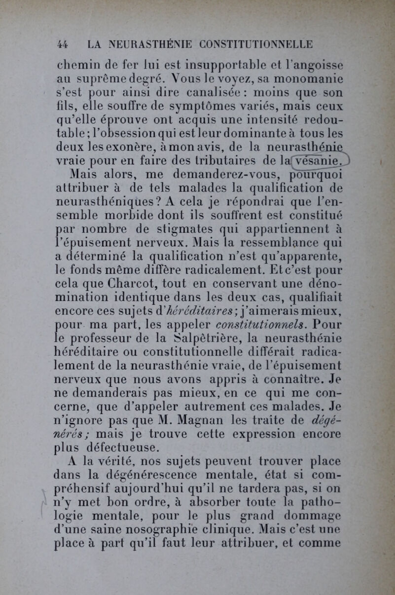 chemin de fer lui est insupportable et l’angoisse au suprême degré. Vous le voyez, sa monomanie s’est pour ainsi dire canalisée : moins que son fils, elle souffre de symptômes variés, mais ceux qu’elle éprouve ont acquis une intensité redou- table; l’obsession qui est leur dominante à tous les deux les exonère, à mon avis, de la neurasthénie vraie pour en faire des tributaires de lafvesanie. J Mais alors, me demanderez-vous, ponfquoi attribuer à de tels malades la qualification de neurasthéniques? A cela je répondrai que l’en- semble morbide dont ils souffrent est constitué par nombre de stigmates qui appartiennent à l’épuisement nerveux. Mais la ressemblance qui a déterminé la qualification n’est qu’apparente, le fonds même diffère radicalement. Et c’est pour cela que Charcot, tout en conservant une déno- mination identique dans les deux cas, qualifiait encore ces sujets & héréditaires', j’aimerais mieux, pour ma part, les appeler constitutionnels. Pour le professeur de la Salpêtrière, la neurasthénie héréditaire ou constitutionnelle différait radica- lement de la neurasthénie vraie, de l’épuisement nerveux que nous avons appris à connaître. Je ne demanderais pas mieux, en ce qui me con- cerne, que d’appeler autrement ces malades. Je n’ignore pas que M. Magnan les traite de dégé- nérés ; mais je trouve cette expression encore plus défectueuse. A la vérité, nos sujets peuvent trouver place dans la dégénérescence mentale, état si com- préhensif aujourd’hui qu’il ne tardera pas, si on n’y met bon ordre, à absorber toute la patho- logie mentale, pour le plus grand dommage d’une saine nosographie clinique. Mais c’est une place à part qu’il faut leur attribuer, et comme