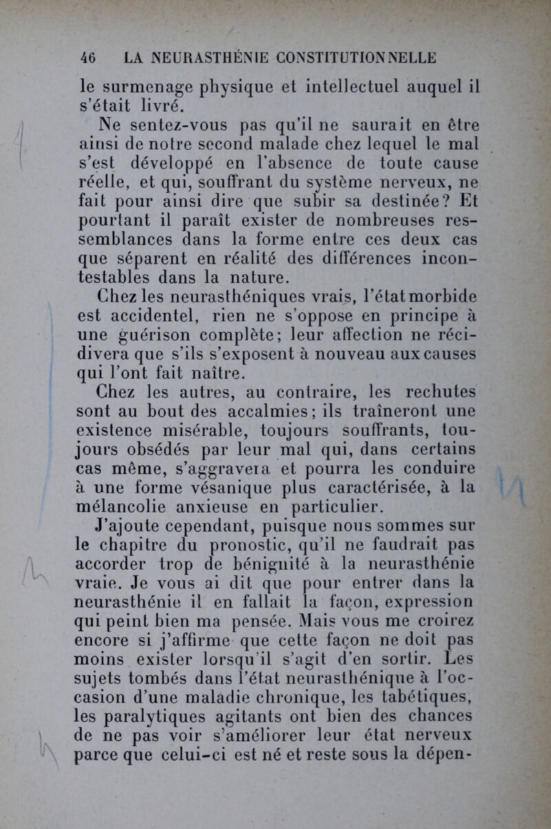 le surmenage physique et intellectuel auquel il s’était livré. Ne sentez-vous pas qu’il ne saurait en être ainsi de notre second malade chez lequel le mal s’est développé en l’absence de toute cause réelle, et qui, souffrant du système nerveux, ne fait pour ainsi dire que subir sa destinée? Et pourtant il paraît exister de nombreuses res- semblances dans la forme entre ces deux cas que séparent en réalité des différences incon- testables dans la nature. Chez les neurasthéniques vrais, l’étatmorbide est accidentel, rien ne s’oppose en principe à une guérison complète; leur affection ne réci- divera que s’ils s’exposent à nouveau aux causes qui l’ont fait naître. Chez les autres, au contraire, les rechutes sont au bout des accalmies ; ils traîneront une existence misérable, toujours souffrants, tou- jours obsédés par leur mal qui, dans certains cas même, s’aggravera et pourra les conduire à une forme vésanique plus caractérisée, à la mélancolie anxieuse en particulier. J’ajoute cependant, puisque nous sommes sur le chapitre du pronostic, qu’il ne faudrait pas accorder trop de bénignité à la neurasthénie vraie. Je vous ai dit que pour entrer dans la neurasthénie il en fallait la façon, expression qui peint bien ma pensée. Mais vous me croirez encore si j’affirme que cette façon ne doit pas moins exister lorsqu’il s’agit d’en sortir. Les sujets tombés dans l’état neurasthénique à l’oc- casion d’une maladie chronique, les tabétiques, les paralytiques agitants ont bien des chances de ne pas voir s’améliorer leur état nerveux parce que celui-ci est né et reste sous la dépen-