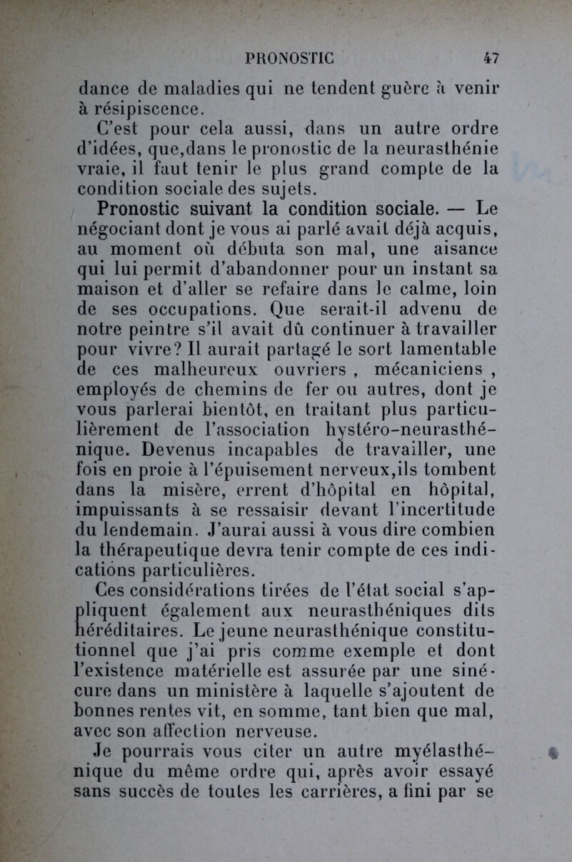 dance de maladies qui ne tendent guère à venir à résipiscence. C’est pour cela aussi, dans un autre ordre d’idées, que,dans le pronostic de la neurasthénie vraie, il faut tenir le plus grand compte de la condition sociale des sujets. Pronostic suivant la condition sociale. — Le négociant dont je vous ai parlé avait déjà acquis, au moment où débuta son mal, une aisance qui lui permit d’abandonner pour un instant sa maison et d’aller se refaire dans le calme, loin de ses occupations. Que serait-il advenu de notre peintre s’il avait dû continuer à travailler pour vivre? Il aurait partagé le sort lamentable de ces malheureux ouvriers , mécaniciens , employés de chemins de fer ou autres, dont je vous parlerai bientôt, en traitant plus particu- lièrement de l’association hystéro-neurasthé- nique. Devenus incapables de travailler, une fois en proie à l’épuisement nerveux,ils tombent dans la misère, errent d’hôpital en hôpital, impuissants à se ressaisir devant l’incertitude du lendemain. J’aurai aussi à vous dire combien la thérapeutique devra tenir compte de ces indi- cations particulières. Ces considérations tirées de l’état social s’ap- Eliquent également aux neurasthéniques dits éréditaires. Le jeune neurasthénique constitu- tionnel que j’ai pris comme exemple et dont l’existence matérielle est assurée par une siné- cure dans un ministère à laquelle s’ajoutent de bonnes rentes vit, en somme, tant bien que mal, avec son affection nerveuse. Je pourrais vous citer un autre myélasthé- nique du même ordre qui, après avoir essayé sans succès de toutes les carrières, a fini par se