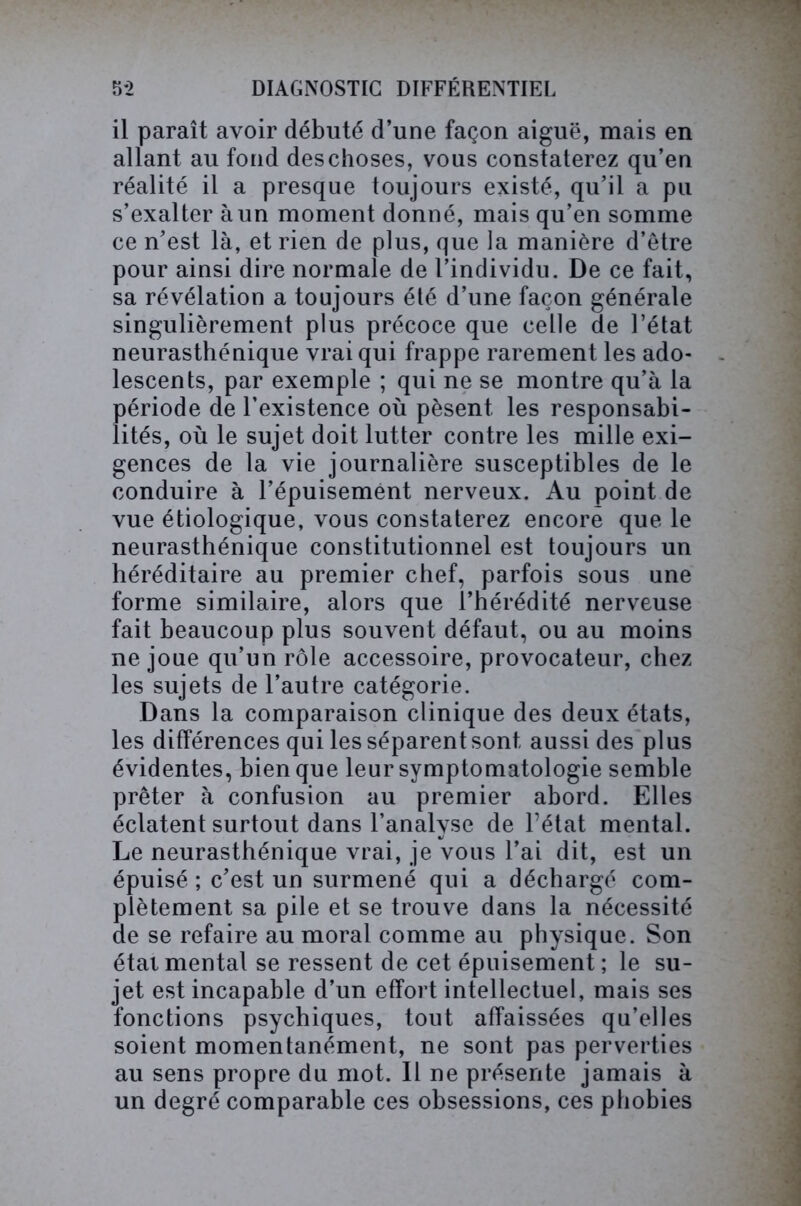 il paraît avoir débuté d’une façon aiguë, mais en allant au fond des choses, vous constaterez qu’en réalité il a presque toujours existé, qu’il a pu s’exalter à un moment donné, mais qu’en somme ce n’est là, et rien de plus, que la manière d’être pour ainsi dire normale de l’individu. De ce fait, sa révélation a toujours été d’une façon générale singulièrement plus précoce que celle de l’état neurasthénique vrai qui frappe rarement les ado- lescents, par exemple ; qui ne se montre qu’à la période de l’existence où pèsent les responsabi- lités, où le sujet doit lutter contre les mille exi- gences de la vie journalière susceptibles de le conduire à l’épuisement nerveux. Au point de vue étiologique, vous constaterez encore que le neurasthénique constitutionnel est toujours un héréditaire au premier chef, parfois sous une forme similaire, alors que l’hérédité nerveuse fait beaucoup plus souvent défaut, ou au moins ne joue qu’un rôle accessoire, provocateur, chez les sujets de l’autre catégorie. Dans la comparaison clinique des deux états, les différences qui les séparent sont aussi des plus évidentes, bien que leur symptomatologie semble prêter à confusion au premier abord. Elles éclatent surtout dans l’analyse de l’état mental. Le neurasthénique vrai, je vous l’ai dit, est un épuisé ; c’est un surmené qui a déchargé com- plètement sa pile et se trouve dans la nécessité de se refaire au moral comme au physique. Son étal mental se ressent de cet épuisement ; le su- jet est incapable d’un effort intellectuel, mais ses fonctions psychiques, tout affaissées qu’elles soient momentanément, ne sont pas perverties au sens propre du mot. Il ne présente jamais à un degré comparable ces obsessions, ces phobies