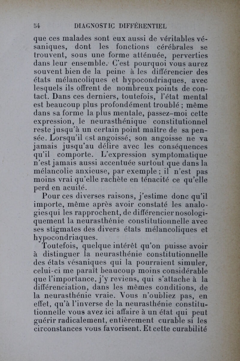 que ces malades sont eux aussi de véritables vé- saniques, dont les fonctions cérébrales se trouvent, sous une forme atténuée, perverties dans leur ensemble. C’est pourquoi vous aurez souvent bien de la peine à les différencier des états mélancoliques et hypocondriaques, avec lesquels ils offrent de nombreux points de con- tact. Dans ces derniers, toutefois, l’état mental est beaucoup plus profondément troublé ; même dans sa forme la plus mentale, passez-moi cette expression, le neurasthénique constitutionnel reste jusqu’à un certain point maître de sa pen- sée. Lorsqu’il est angoissé; son angoisse ne va jamais jusqu’au délire avec les conséquences qu’il comporte. L’expression symptomatique n’est jamais aussi accentuée surtout que dans la mélancolie anxieuse, par exemple ; il n’est pas moins vrai qu’elle rachète en ténacité ce qu’elle perd en acuité. Pour ces diverses raisons, j’estime donc qu’il importe, même après avoir constaté les analo- gies qui les rapprochent, de différencier nosologi- quement la neurasthénie constitutionnelle avec ses stigmates des divers états mélancoliques et hypocondriaques. Toutefois, quelque intérêt qu’on puisse avoir à distinguer la neurasthénie constitutionnelle des états vésaniques qui la pourraient simuler, celui-ci me paraît beaucoup moins considérable que l’importance, j’y reviens, qui s’attache à la différenciation, dans les mêmes conditions, de la neurasthénie vraie. Vous n’oubliez pas, en effet, qu’à l’inverse de la neurasthénie constitu- tionnelle vous avez ici affaire à un état qui peut guérir radicalement, entièrement curable si les circonstances vous favorisent. Et cette curabilité
