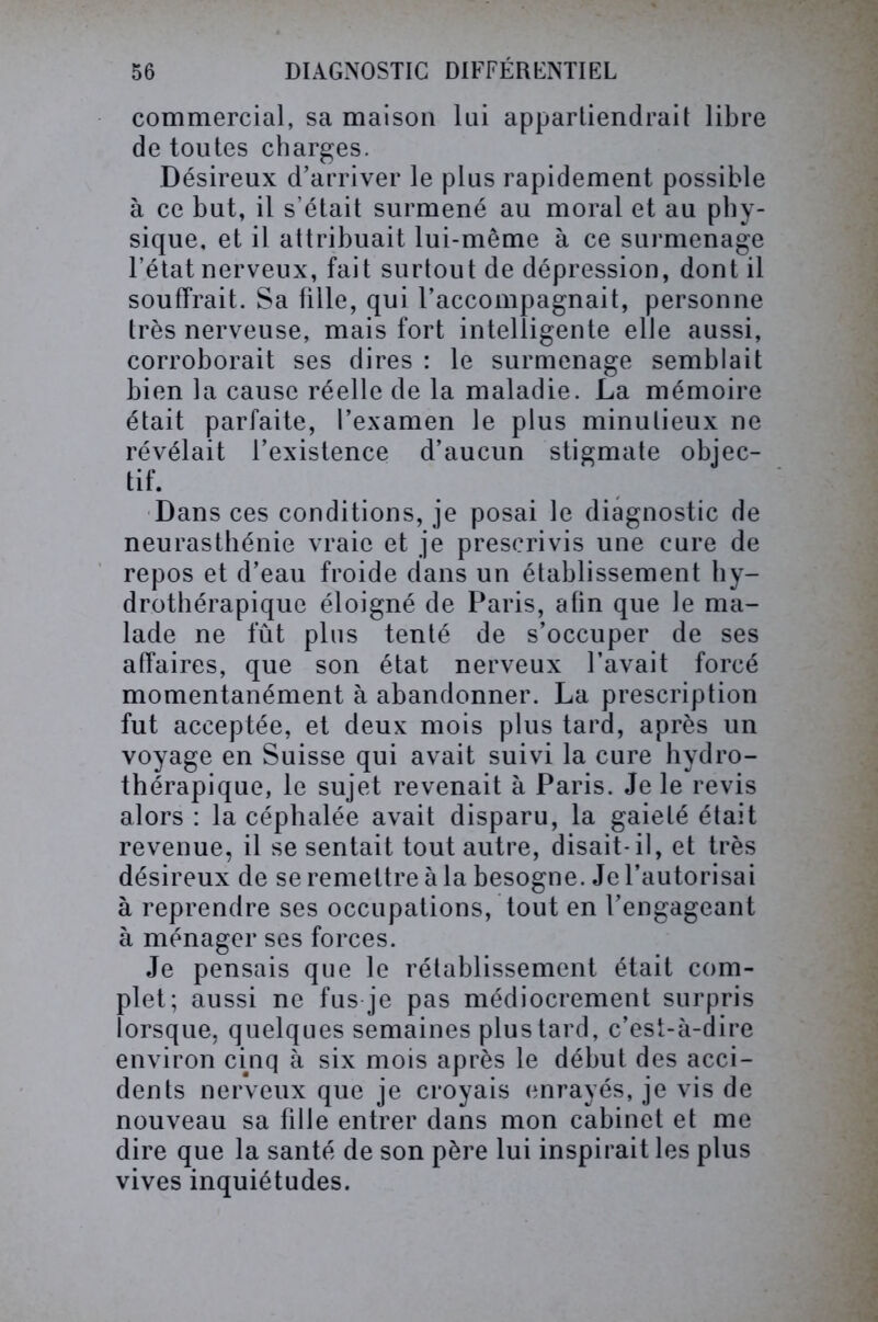commercial, sa maison lai appartiendrait libre de toutes charges. Désireux d’arriver le plus rapidement possible à ce but, il s’était surmené au moral et au phy- sique, et il attribuait lui-même à ce surmenage l’état nerveux, fait surtout de dépression, dont il souffrait. Sa fille, qui l’accompagnait, personne très nerveuse, mais fort intelligente elle aussi, corroborait ses dires : le surmenage semblait bien la cause réelle de la maladie. La mémoire était parfaite, l’examen le plus minutieux ne révélait l’existence d’aucun stigmate objec- tif. Dans ces conditions, je posai le diagnostic de neurasthénie vraie et je prescrivis une cure de repos et d’eau froide dans un établissement hy- drothérapique éloigné de Paris, afin que le ma- lade ne fût plus tenté de s’occuper de ses affaires, que son état nerveux l’avait forcé momentanément à abandonner. La prescription fut acceptée, et deux mois plus tard, après un voyage en Suisse qui avait suivi la cure hydro- thérapique, le sujet revenait à Paris. Je le revis alors : la céphalée avait disparu, la gaieté était revenue, il se sentait tout autre, disait-il, et très désireux de se remettre à la besogne. Je l’autorisai à reprendre ses occupations, tout en l’engageant à ménager ses forces. Je pensais que le rétablissement était com- plet; aussi ne fus je pas médiocrement surpris lorsque, quelques semaines plus tard, c’est-à-dire environ cinq à six mois après le début des acci- dents nerveux que je croyais enrayés, je vis de nouveau sa fille entrer dans mon cabinet et me dire que la santé de son père lui inspirait les plus vives inquiétudes.