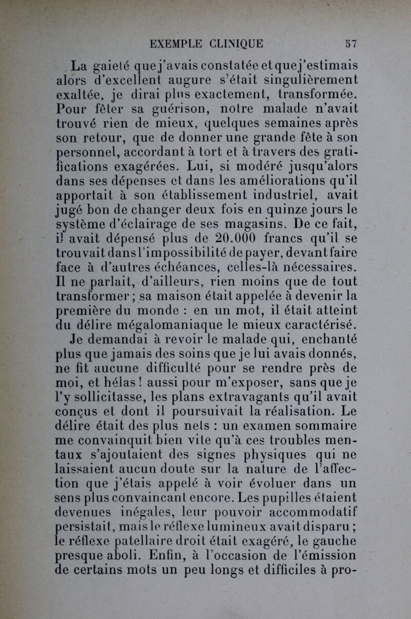 La gaieté que j’avais constatée et quej’estimais alors d’excellent augure s’était singulièrement exaltée, je dirai plus exactement, transformée. Pour fêter sa guérison, notre malade n’avait trouvé rien de mieux, quelques semaines après son retour, que de donner une grande fête à son personnel, accordant à tort et à travers des grati- fications exagérées. Lui, si modéré jusqu’alors dans ses dépenses et dans les améliorations qu’il apportait à son établissement industriel, avait jugé bon de changer deux fois en quinze jours le système d’éclairage de ses magasins. De ce fait, iî avait dépensé plus de 20.000 francs qu’il se trouvait dansl’impossibilité de payer, devant faire face à d’autres échéances, celles-là nécessaires. Il ne parlait, d’ailleurs, rien moins que de tout transformer ; sa maison était appelée à devenir la première du monde : en un mot, il était atteint du délire mégalomaniaque le mieux caractérisé. Je demandai à revoir le malade qui, enchanté plus que jamais des soins que je lui avais donnés, ne fit aucune difficulté pour se rendre près de moi, et hélas ! aussi pour m’exposer, sans que je l’y sollicitasse, les plans extravagants qu’il avait conçus et dont il poursuivait la réalisation. Le délire était des plus nets : un examen sommaire me convainquit bien vite qu’à ces troubles men- taux s’ajoutaient des signes physiques qui ne laissaient aucun doute sur la nature de l’aflec- tion que j’étais appelé à voir évoluer dans un sens plus convaincant encore. Les pupilles étaient devenues inégales, leur pouvoir accommodatif persistait, mais le réflexe lumineux avait disparu ; le réflexe patellaire droit était exagéré, le gauche presque aboli. Enfin, à l’occasion de l’émission de certains mots un peu longs et difficiles à pro-