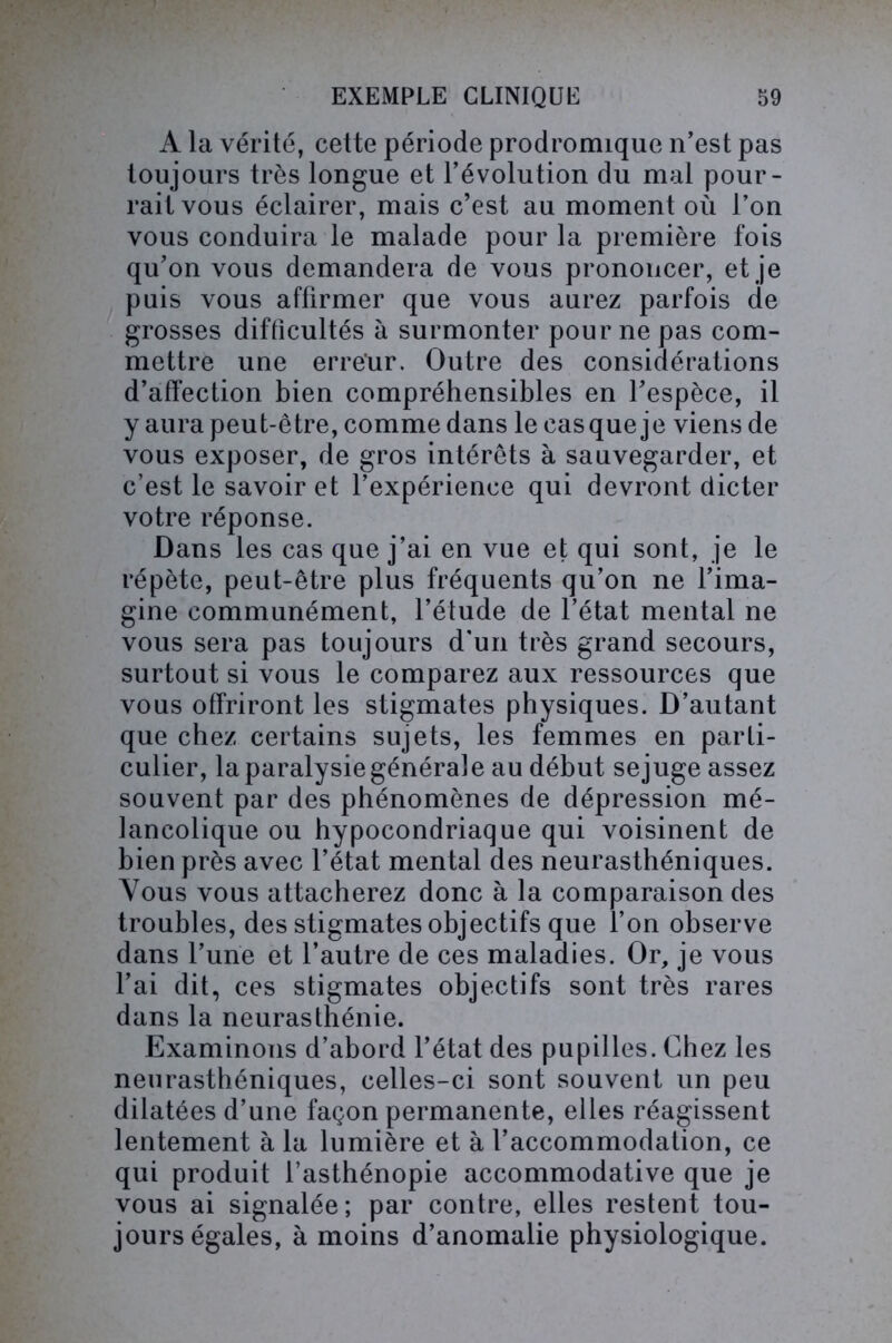 A la vérité, cette période prodromique n’est pas toujours très longue et l’évolution du mal pour- rait vous éclairer, mais c’est au moment où l’on vous conduira le malade pour la première fois qu’on vous demandera de vous prononcer, et je puis vous affirmer que vous aurez parfois de grosses difficultés à surmonter pour ne pas com- mettre une erreur. Outre des considérations d’affection bien compréhensibles en l’espèce, il y aura peut-être, comme dans le cas que je viens de vous exposer, de gros intérêts à sauvegarder, et c’est le savoir et l’expérience qui devront dicter votre réponse. Dans les cas que j’ai en vue et qui sont, je le répète, peut-être plus fréquents qu’on ne l’ima- gine communément, l’étude de l’état mental ne vous sera pas toujours d'un très grand secours, surtout si vous le comparez aux ressources que vous offriront les stigmates physiques. D’autant que chez certains sujets, les femmes en parti- culier, la paralysie générale au début sejuge assez souvent par des phénomènes de dépression mé- lancolique ou hypocondriaque qui voisinent de bien près avec l’état mental des neurasthéniques. Vous vous attacherez donc à la comparaison des troubles, des stigmates objectifs que l’on observe dans l’une et l’autre de ces maladies. Or, je vous l’ai dit, ces stigmates objectifs sont très rares dans la neurasthénie. Examinons d’abord l’état des pupilles. Chez les neurasthéniques, celles-ci sont souvent un peu dilatées d’une façon permanente, elles réagissent lentement à la lumière et à l’accommodation, ce qui produit l’asthénopie accommodative que je vous ai signalée; par contre, elles restent tou- jours égales, à moins d’anomalie physiologique.