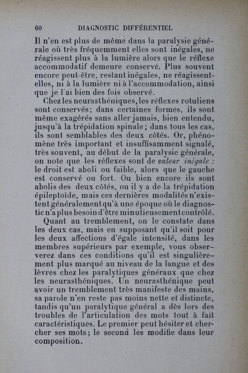 Il n’en est plus de même dans la paralysie géné- rale où très fréquemment elles sont inégales, ne réagissent plus à la lumière alors que le réflexe accommodatif demeure conservé. Plus souvent encore peut-être, restant inégales, ne réagissent- elles, ni à la lumière ni à l’accommodation, ainsi que je l’ai bien des fois observé. Chez les neurasthéniques, les réflexes rotuliens sont conservés; dans certaines formes, ils sont même exagérés sans aller jamais, bien entendu, jusqu’à la trépidation spinale ; dans tous les cas, ils sont semblables des deux côtés. Or, phéno- mène très important et insuffisamment signalé, très souvent, au début de la paralysie générale, on note que les réflexes sont de valeur inégale : le droit est aboli ou faible, alors que le gauche est conservé ou fort. Ou bien encore ils sont abolis des deux côtés, ou il y a de la trépidation épileptoïde, mais ces dernières modalités n’exis- tent généralement qu’à une époque où le diagnos- tic n’a plus besoin d’être minutieusement contrôlé. Quant au tremblement, on le constate dans les deux cas, mais en supposant qu’il soit pour les deux affections d’égale intensité, dans les membres supérieurs par exemple, vous obser- verez dans ces conditions qu’il est singulière- ment plus marqué au niveau de la langue et des lèvres chez les paralytiques généraux que chez les neurasthéniques. Un neurasthénique peut avoir un tremblement très manifeste des mains, sa parole n’en reste pas moins nette et distincte, tandis qu’un paralytique général a dès lors des troubles de l’articulation des mots tout à fait caractéristiques. Le premier peut hésiter et cher- cher ses mots; le second les modifie dans leur composition.