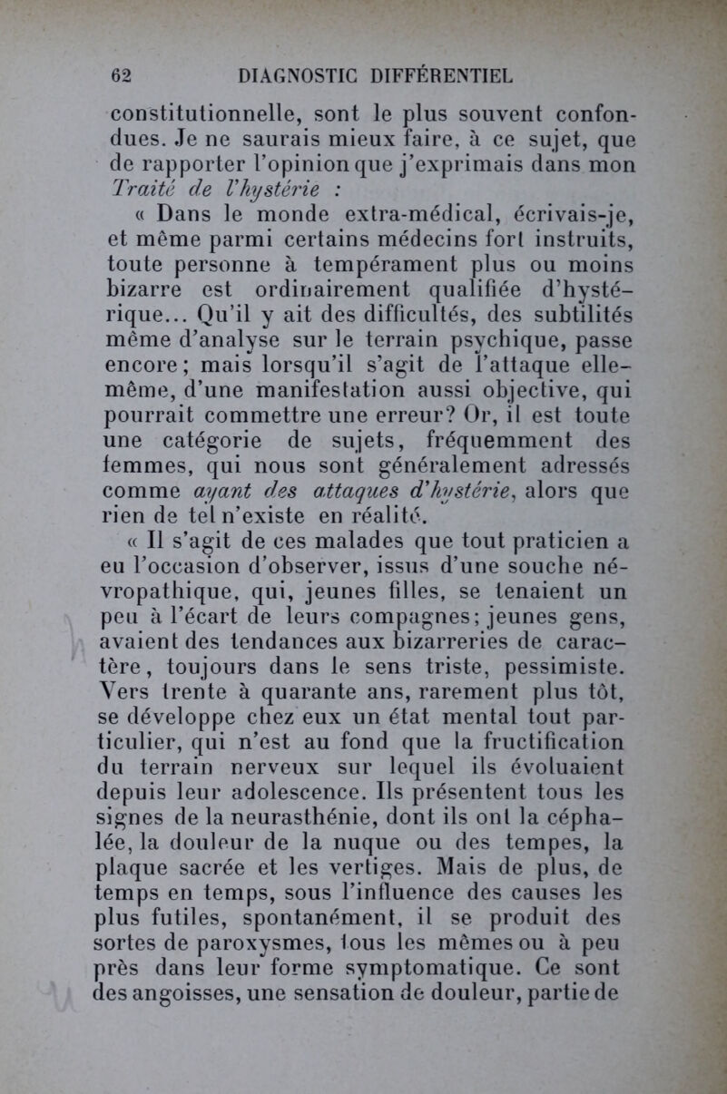 constitutionnelle, sont le plus souvent confon- dues. Je ne saurais mieux faire, à ce sujet, que de rapporter l’opinion que j’exprimais dans mon Traité de l'hystérie : « Dans le monde extra-médical, écrivais-je, et même parmi certains médecins fort instruits, toute personne à tempérament plus ou moins bizarre est ordinairement qualifiée d’hysté- rique... Qu’il y ait des difficultés, des subtilités même d’analyse sur le terrain psychique, passe encore; mais lorsqu’il s’agit de l’attaque elle- même, d’une manifestation aussi objective, qui pourrait commettre une erreur? Or, il est toute une catégorie de sujets, fréquemment des femmes, qui nous sont généralement adressés comme ayant des attaques d'hystérie, alors que rien de tel n’existe en réalité. « Il s’agit de ces malades que tout praticien a eu l’occasion d’observer, issus d’une souche né- vropathique, qui, jeunes filles, se tenaient un peu à l’écart de leurs compagnes; jeunes gens, avaient des tendances aux bizarreries de carac- tère, toujours dans le sens triste, pessimiste. Vers trente à quarante ans, rarement plus tôt, se développe chez eux un état mental tout par- ticulier, qui n’est au fond que la fructification du terrain nerveux sur lequel ils évoluaient depuis leur adolescence. Ils présentent tous les signes de la neurasthénie, dont ils ont la cépha- lée, la douleur de la nuque ou des tempes, la plaque sacrée et les vertiges. Mais de plus, de temps en temps, sous l’influence des causes les plus futiles, spontanément, il se produit des sortes de paroxysmes, lous les mêmes ou à peu près dans leur forme symptomatique. Ce sont des angoisses, une sensation de douleur, partie de