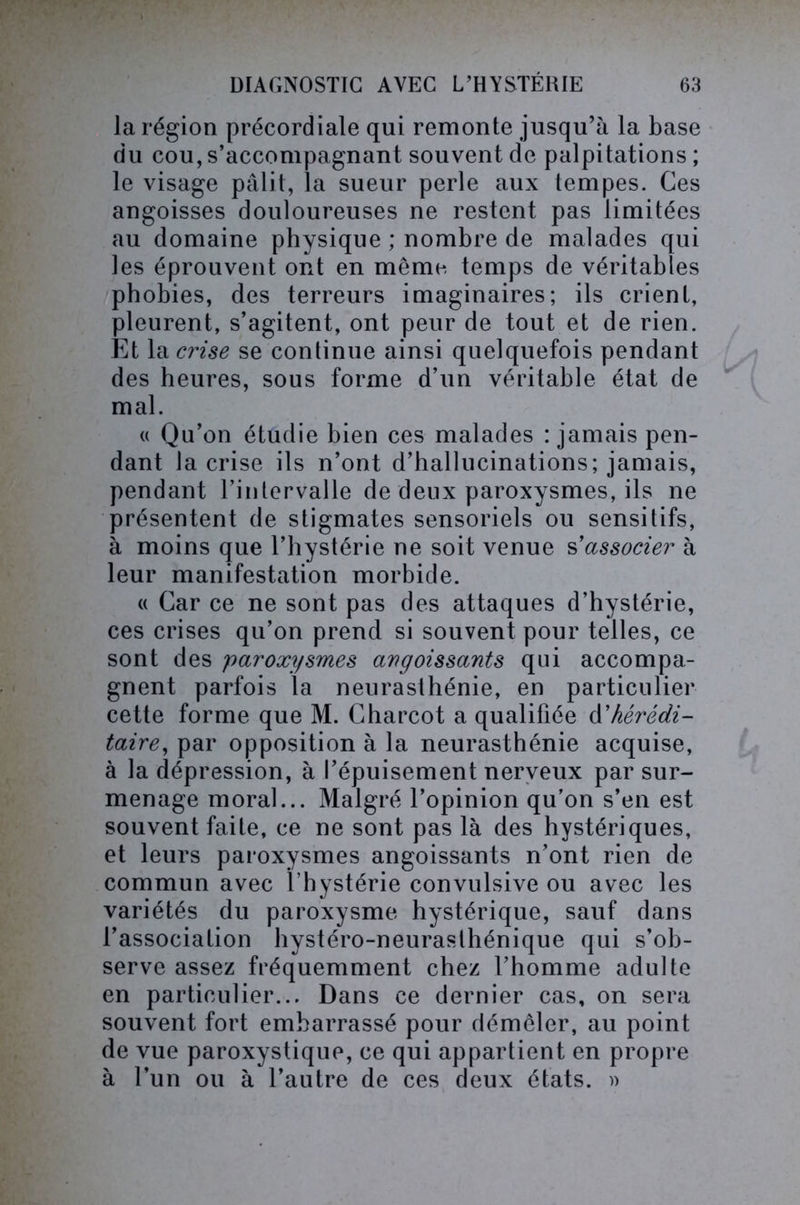 la région précordiale qui remonte jusqu’à la base du cou, s’accompagnant souvent de palpitations ; le visage pâlit, la sueur perle aux tempes. Ces angoisses douloureuses ne restent pas limitées au domaine physique ; nombre de malades qui les éprouvent ont en même temps de véritables phobies, des terreurs imaginaires; ils crient, pleurent, s’agitent, ont peur de tout et de rien. Et la crise se continue ainsi quelquefois pendant des heures, sous forme d’un véritable état de mal. « Qu’on étudie bien ces malades : jamais pen- dant la crise ils n’ont d’hallucinations; jamais, pendant l’intervalle de deux paroxysmes, ils ne présentent de stigmates sensoriels ou sensitifs, à moins que l’hystérie ne soit venue s'associer à leur manifestation morbide. « Car ce ne sont pas des attaques d’hystérie, ces crises qu’on prend si souvent pour telles, ce sont des paroxysmes avgoissants qui accompa- gnent parfois la neurasthénie, en particulier cette forme que M. Charcot a qualifiée d’hérédi- taire, par opposition à la neurasthénie acquise, à la dépression, à l’épuisement nerveux par sur- menage moral... Malgré l’opinion qu’on s’en est souvent faite, ce ne sont pas là des hystériques, et leurs paroxysmes angoissants n’ont rien de commun avec l’hystérie convulsive ou avec les variétés du paroxysme hystérique, sauf dans l’association hystéro-neurasthénique qui s’ob- serve assez fréquemment chez l’homme adulte en particulier... Dans ce dernier cas, on sera souvent fort embarrassé pour démêler, au point de vue paroxystique, ce qui appartient en propre à l’un ou à l’autre de ces deux états. »