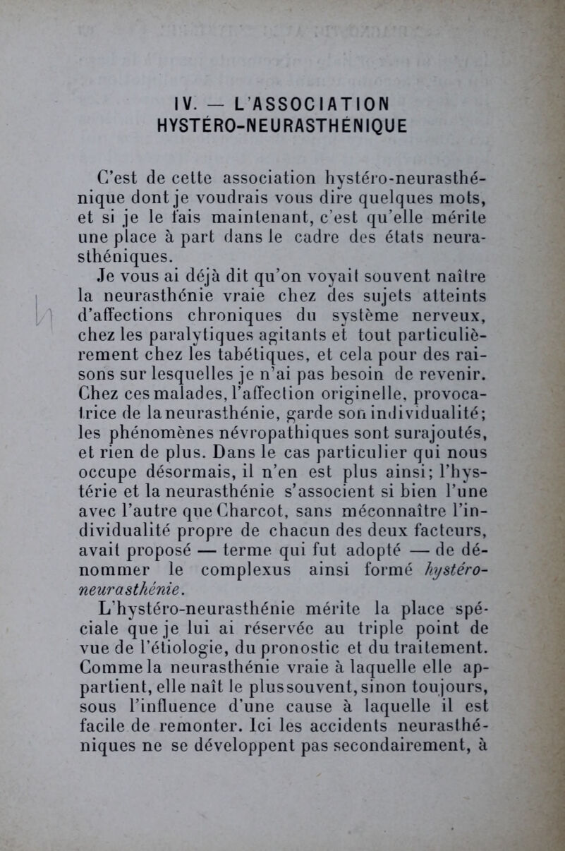 IV. — L ASSOCIATION HYSTÉRO-NEURASTHENIQUE C’est de cette association hystéro-neurasthé- nique dont je voudrais vous dire quelques mots, et si je le fais maintenant, c’est qu’elle mérite une place à part dans le cadre des états neura- sthéniques. Je vous ai déjà dit qu’on voyait souvent naître la neurasthénie vraie chez des sujets atteints d’affections chroniques du système nerveux, chez les paralytiques agitants et tout particuliè- rement chez les tabétiques, et cela pour des rai- sons sur lesquelles je n’ai pas besoin de revenir. Chez ces malades, l’affection originelle, provoca- trice de la neurasthénie, garde son individualité; les phénomènes névropathiques sont surajoutés, et rien de plus. Dans le cas particulier qui nous occupe désormais, il n’en est plus ainsi; l’hys- térie et la neurasthénie s’associent si bien l’une avec l’autre que Charcot, sans méconnaître l’in- dividualité propre de chacun des deux facteurs, avait proposé — terme qui fut adopté — de dé- nommer le complexus ainsi formé hystéro- neurasthénie. L'hystéro-neurasthénie mérite la place spé- ciale que je lui ai réservée au triple point de vue de l’étiologie, du pronostic et du traitement. Comme la neurasthénie vraie à laquelle elle ap- partient, elle naît le plussouvent, sinon toujours, sous l’influence d’une cause à laquelle il est facile de remonter. Ici les accidents neurasthé- niques ne se développent pas secondairement, à