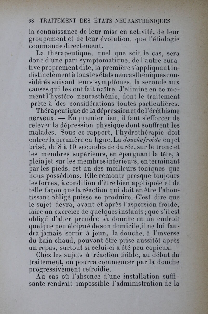 la connaissance de leur mise en activité, de leur groupement et de leur évolution, que l’étiologie commande directement. La thérapeutique, quel que soit le cas, sera donc d’une part symptomatique, de l’autre cura- tive proprement dite, la première s’appliquant in- distinctement à tousles états neurasthéniques con- sidérés suivant leurs symptômes, la seconde aux causes qui les ont fait naître. J’élimine en ce mo- ment l’hystéro-neurasthénie, dont le traitement prête à des considérations toutes particulières. Thérapeutique de la dépression et de l’éréthisme nerveux. — En premier lieu, il faut s’efforcer de relever la dépression physique dont souffrent les malades. Sous ce rapport, l’hydrothérapie doit entrer la première en ligne.La douche froide enjet brisé, de 8 à 10 secondes de durée, sur le tronc et les membres supérieurs, en épargnant la tête, à plein jet sur les membres inférieurs, en terminant parles pieds, est un des meilleurs toniques que nous possédions. Elle remonte presque toujours les forces, à condition d’être bien appliquée et de telle façon quela réaction qui doit en être l’abou- tissant obligé puisse se produire. C’est dire que le sujet devra, avant et après l’aspersion froide, faire un exercice de quelques instants ; que s’il est obligé d’aller prendre sa douche en un endroit quelque peu éloigné de son domicile,il ne lui fau- dra jamais sortir à jeun, la douche, à l’inverse du bain chaud, pouvant être prise aussitôt après un repas, surtout si celui-ci a été peu copieux. Chez les sujets à réaction faible, au début du traitement, on pourra commencer par la douche progressivement refroidie. Au cas où l’absence d’une installation suffi- sante rendrait impossible l’administration de la