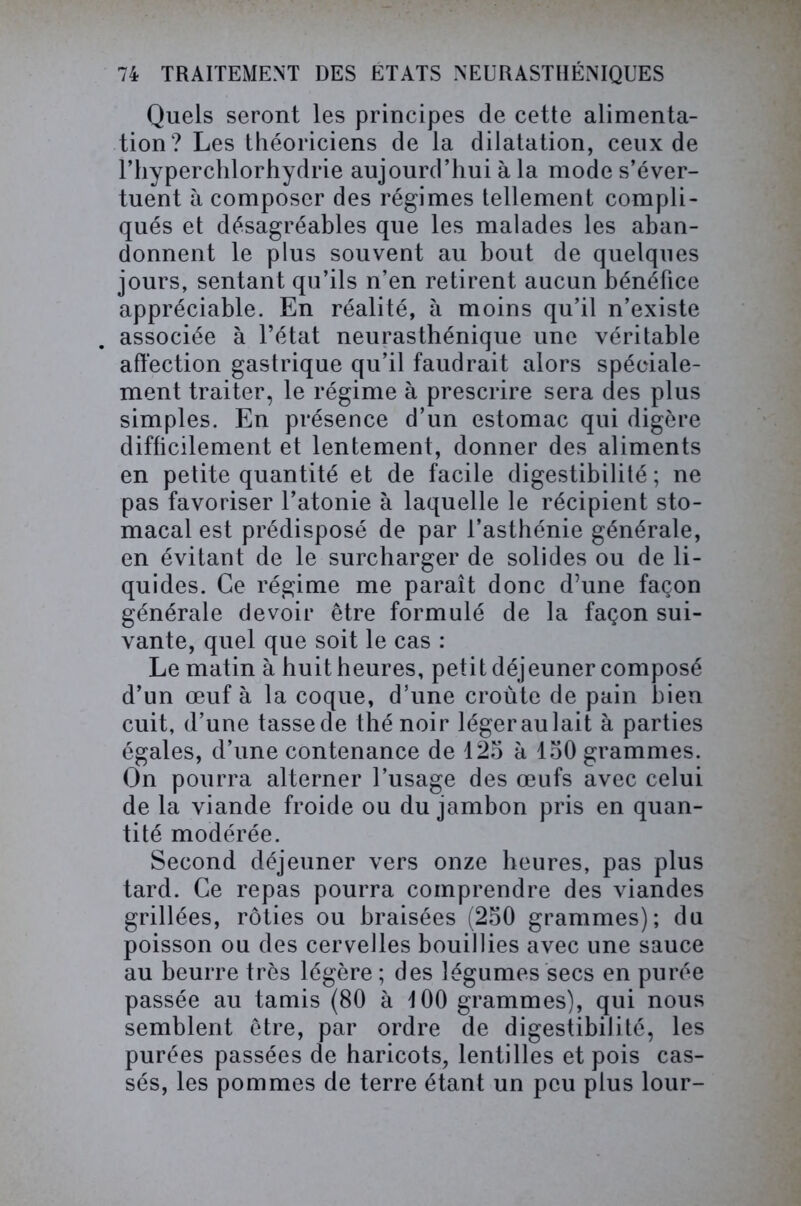 Quels seront les principes de cette alimenta- tion? Les théoriciens de la dilatation, ceux de l’hyperchlorhydrie aujourd’hui à la mode s’éver- tuent à composer des régimes tellement compli- qués et désagréables que les malades les aban- donnent le plus souvent au bout de quelques jours, sentant qu’ils n’en retirent aucun bénéfice appréciable. En réalité, à moins qu’il n’existe associée à l’état neurasthénique une véritable affection gastrique qu’il faudrait alors spéciale- ment traiter, le régime à prescrire sera des plus simples. En présence d’un estomac qui digère difficilement et lentement, donner des aliments en petite quantité et de facile digestibilité ; ne pas favoriser l’atonie à laquelle le récipient sto- macal est prédisposé de par l’asthénie générale, en évitant de le surcharger de solides ou de li- quides. Ce régime me paraît donc d’une façon générale devoir être formulé de la façon sui- vante, quel que soit le cas : Le matin à huit heures, petit déjeuner composé d’un œuf à la coque, d’une croûte de pain bien cuit, d’une tassede thé noir légeraulait à parties égales, d’une contenance de 125 à 150 grammes. On pourra alterner l’usage des œufs avec celui de la viande froide ou du jambon pris en quan- tité modérée. Second déjeuner vers onze heures, pas plus tard. Ce repas pourra comprendre des viandes grillées, rôties ou braisées (250 grammes); du poisson ou des cervelles bouillies avec une sauce au beurre très légère ; des légumes secs en purée passée au tamis (80 à 100 grammes), qui nous semblent être, par ordre de digestibilité, les purées passées de haricots, lentilles et pois cas- sés, les pommes de terre étant un peu plus lour-