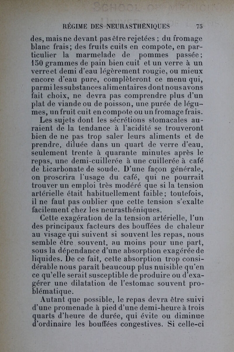 des, mais ne devant pas être rejetées ; du fromage blanc frais; des fruits cuits en compote, en par- ticulier la marmelade de pommes passée; 150 grammes de pain bien cuit et un verre à un verreet demi d’eau légèrement rougie, ou mieux encore d’eau pure, compléteront ce menu qui, parmi les substances alimentaires dont nous avons fait choix, ne devra pas comprendre plus d’un plat de viande ou de poisson, une purée de légu- mes, un fruit cuit en compote ou un fromage frais. Les sujets dont les sécrétions stomacales au- raient de la tendance à l’acidité se trouveront bien de ne pas trop saler leurs aliments et de prendre, diluée dans un quart de verre d’eau, seulement trente à quarante minutes après le repas, une demi-cuillerée à une cuillerée à café de bicarbonate de soude. D’une façon générale, on proscrira l’usage du café, qui ne pourrait trouver un emploi très modéré que si la tension artérielle était habituellement faible; toutefois, il ne faut pas oublier que cette tension s’exalte facilement chez les neurasthéniques. Cette exagération de la tension artérielle, l’un des principaux facteurs des bouffées de chaleur au visage qui suivent si souvent les repas, nous semble être souvent, au moins pour une part, sous la dépendance d’une absorption exagérée de liquides. De ce fait, cette absorption trop consi- dérable nous paraît beaucoup plus nuisible qu’en ce qu’elle serait susceptible de produire ou d’exa- gérer une dilatation de l’estomac souvent pro- blématique. Autant que possible, le repas devra être suivi d’une promenade à pied d’une demi-heure à trois quarts d’heure de durée, qui évite ou diminue d’ordinaire les bouffées congestives. Si celle-ci