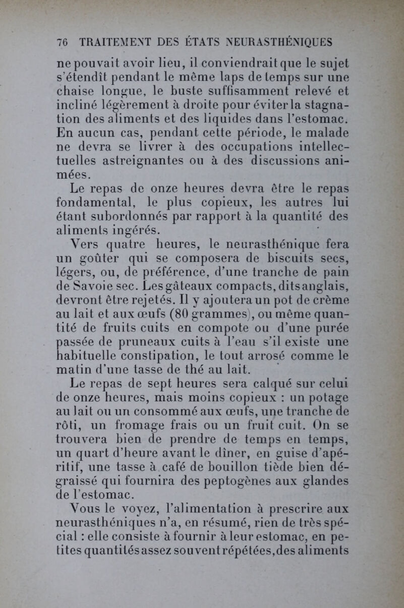 ne pouvait avoir lieu, il conviendrait que le sujet s’étendît pendant le même laps de temps sur une chaise longue, le buste suffisamment relevé et incliné légèrement à droite pour éviter la stagna- tion des aliments et des liquides dans l’estomac. En aucun cas, pendant cette période, le malade ne devra se livrer à des occupations intellec- tuelles astreignantes ou à des discussions ani- mées. Le repas de onze heures devra être le repas fondamental, le plus copieux, les autres lui étant subordonnés par rapport à la quantité des aliments ingérés. Vers quatre heures, le neurasthénique fera un goûter qui se composera de biscuits secs, légers, ou, de préférence, d’une tranche de pain de Savoie sec. Les gâteaux compacts, ditsanglais, devront être rejetés. Il y ajoutera un pot de crème au lait et aux œufs (80 grammes), ou même quan- tité de fruits cuits en compote ou d’une purée passée de pruneaux cuits à l’eau s’il existe une habituelle constipation, le tout arrosé comme le matin d’une tasse de thé au lait. Le repas de sept heures sera calqué sur celui de onze heures, mais moins copieux : un potage au lait ou un consommé aux œufs, une tranche de rôti, un fromage frais ou un fruit cuit. On se trouvera bien de prendre de temps en temps, un quart d’heure avant le dîner, en guise d’apé- ritif, une tasse à café de bouillon tiède bien dé- graissé qui fournira des peptogènes aux glandes de l’estomac. Vous le voyez, l’alimentation à prescrire aux neurasthéniques n’a, en résumé, rien de très spé- cial : elle consiste à fournir à leur estomac, en pe- tites quantités assez souvent répétées,des aliments