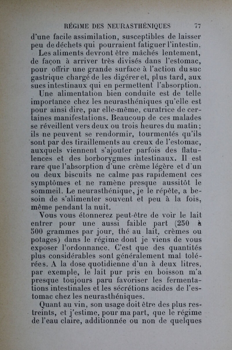 d’une facile assimilation, susceptibles de laisser peu de déchets qui pourraient fatiguer l’intestin. Les aliments devront être mâchés lentement, de façon à arriver très divisés dans l’estomac, pour offrir une grande surface à l’action du suc gastrique chargé de les digérer et, plus tard, aux sues intestinaux qui en permettent l’absorption. Une alimentation bien conduite est de telle importance chez les neurasthéniques qu’elle est pour ainsi dire, par elle-même, curatrice de cer- taines manifestations. Beaucoup de ces malades se réveillent vers deux ou trois heures du matin ; ils ne peuvent se rendormir, tourmentés qu’ils sont par des tiraillements au creux de l’estomac, auxquels viennent s’ajouter parfois des flatu- lences et des borborygmes intestinaux. Il est rare que l’absorption d’une crème légère et d’un ou deux biscuits ne calme pas rapidement ces symptômes et ne ramène presque aussitôt le sommeil. Le neurasthénique, je le répète, a be- soin de s’alimenter souvent et peu à la fois, même pendant la nuit. Vous vous étonnerez peut-être de voir le lait entrer pour une aussi faible part (250 à 500 grammes par jour, thé au lait, crèmes ou potages) dans le régime dont je viens de vous exposer l’ordonnance. C’est que des quantités plus considérables sont généralement mal tolé- rées. A la dose quotidienne d’un à deux litres, par exemple, le lait pur pris en boisson m’a presque toujours paru favoriser les fermenta- tions intestinales et les sécrétions acides de l’es- tomac chez les neurasthéniques. Quant au vin, son usage doit être des plus res- treints, et j’estime, pour ma part, que le régime de l’eau claire, additionnée ou non de quelques
