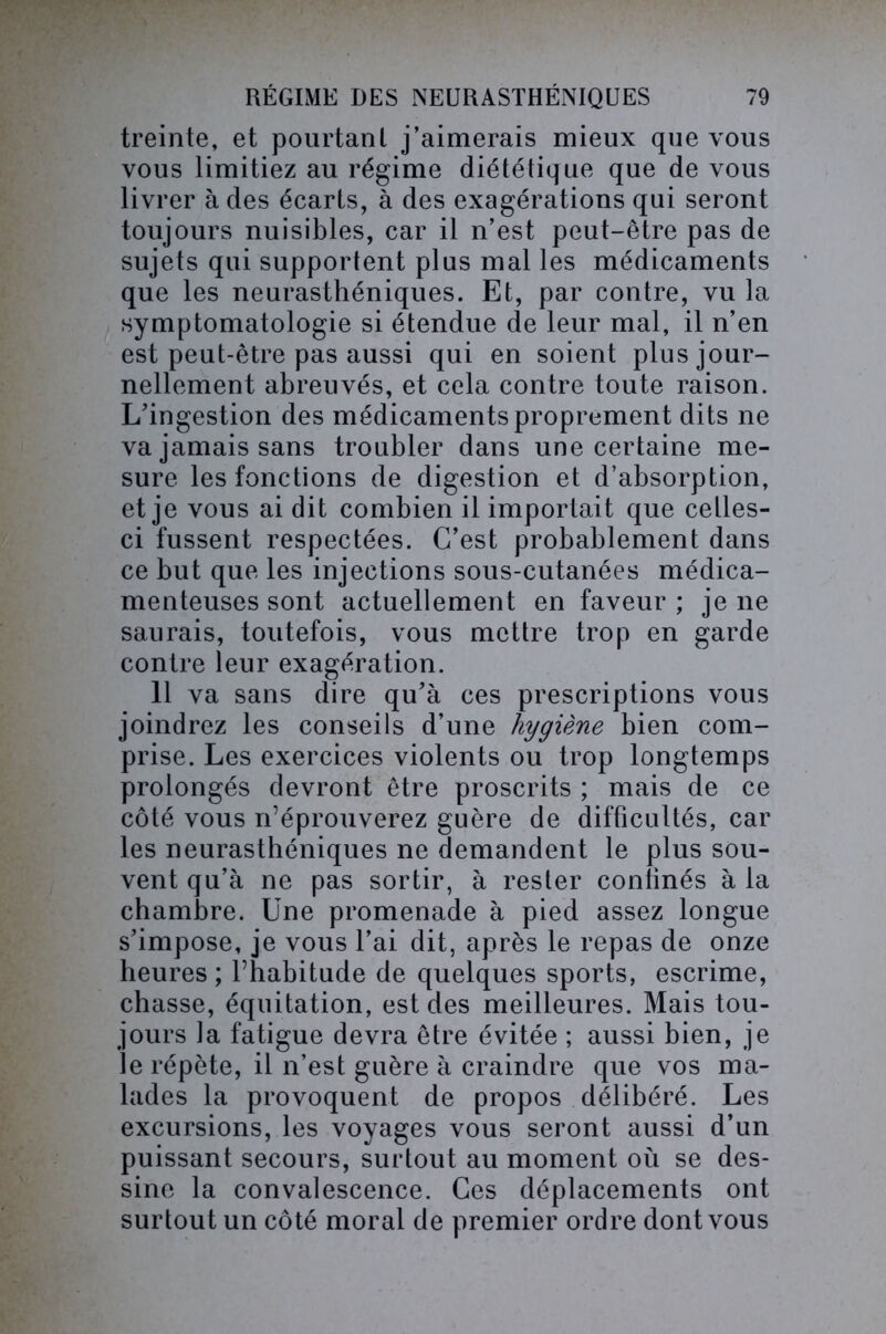 treinte, et pourtant j’aimerais mieux que vous vous limitiez au régime diététique que de vous livrer à des écarts, à des exagérations qui seront toujours nuisibles, car il n’est peut-être pas de sujets qui supportent plus mal les médicaments que les neurasthéniques. Et, par contre, vu la symptomatologie si étendue de leur mal, il n’en est peut-être pas aussi qui en soient plus jour- nellement abreuvés, et cela contre toute raison. L'ingestion des médicaments proprement dits ne va jamais sans troubler dans une certaine me- sure les fonctions de digestion et d’absorption, et je vous ai dit combien il importait que celles- ci fussent respectées. C’est probablement dans ce but que les injections sous-cutanées médica- menteuses sont actuellement en faveur; je ne saurais, toutefois, vous mettre trop en garde contre leur exagération. 11 va sans dire qu’à ces prescriptions vous joindrez les conseils d’une hygiène bien com- prise. Les exercices violents ou trop longtemps prolongés devront être proscrits ; mais de ce côté vous n’éprouverez guère de difficultés, car les neurasthéniques ne demandent le plus sou- vent qu’à ne pas sortir, à rester confinés à la chambre. Une promenade à pied assez longue s’impose, je vous l’ai dit, après le repas de onze heures ; l’habitude de quelques sports, escrime, chasse, équitation, est des meilleures. Mais tou- jours la fatigue devra être évitée ; aussi bien, je je répète, il n’est guère à craindre que vos ma- lades la provoquent de propos délibéré. Les excursions, les voyages vous seront aussi d’un puissant secours, surtout au moment où se des- sine la convalescence. Ces déplacements ont surtout un côté moral de premier ordre dont vous