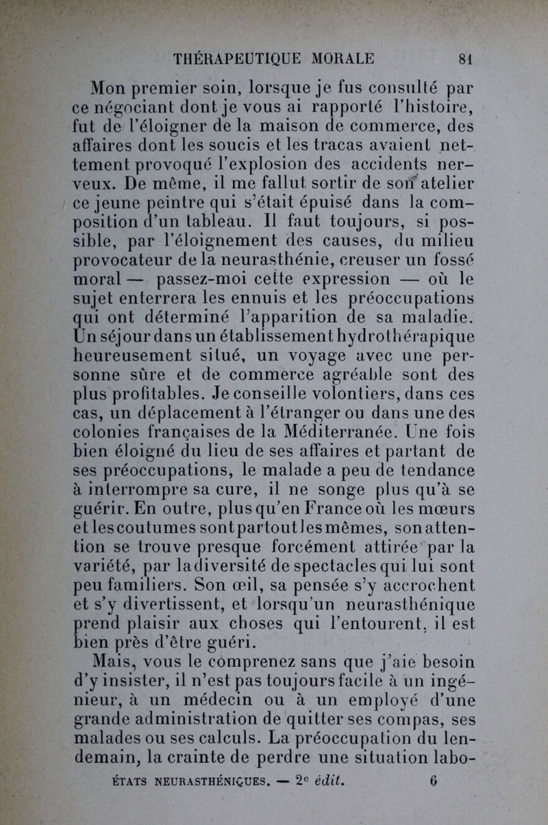 Mon premier soin, lorsque je fus consulté par ce négociant dont je vous ai rapporté l’histoire, fut de l’éloigner de la maison de commerce, des affaires dont les soucis et les tracas avaient net- tement provoqué l’explosion des accidents ner- veux. De même, il me fallut sortir de soif atelier ce jeune peintre qui s’était épuisé dans la com- position d’un tableau. Il faut toujours, si pos- sible, par l’éloignement des causes, du milieu provocateur de la neurasthénie, creuser un fossé moral — passez-moi cette expression — où le sujet enterrera les ennuis et les préoccupations qui ont déterminé l’apparition de sa maladie. Un séjour dans un établissement hydrothérapique heureusement situé, un voyage avec une per- sonne sûre et de commerce agréable sont des plus profitables. Je conseille volontiers, dans ces cas, un déplacement à l’étranger ou dans une des colonies françaises de la Méditerranée. Une fois bien éloigné du lieu de ses affaires et partant de ses préoccupations, le malade a peu de tendance à interrompre sa cure, il ne songe plus qu’à se guérir. En outre, plus qu’en France où les mœurs etlescoutumessontpartoutlesmêmes, sonatten- tion se trouve presque forcément attirée par la variété, par ladiversité de spectacles qui lui sont peu familiers. Son œil, sa pensée s’y accrochent et s’y divertissent, et lorsqu’un neurasthénique prend plaisir aux choses qui l’entourent, il est bien près d’être guéri. Mais, vous le comprenez sans que j’aie besoin d’y insister, il n’est pas toujours facile à un ingé- nieur, à un médecin ou à un employé d’une grande administration de quitter ses compas, ses malades ou ses calculs. La préoccupation du len- demain, la crainte de perdre une situation labo- ÉTATS NEURASTHÉNIQUES. — 2e édit. 6