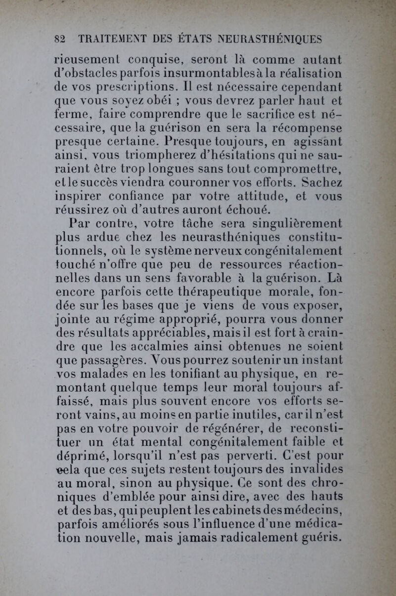 rieusement conquise, seront là comme autant d’obstacles parfois insurmontables à la réalisation de vos prescriptions. Il est nécessaire cependant que vous soyez obéi ; vous devrez parler haut et ferme, faire comprendre que le sacrifice est né- cessaire, que la guérison en sera la récompense presque certaine. Presque toujours, en agissant ainsi, vous triompherez d’hésitations qui ne sau- raient être trop longues sans tout compromettre, et le succès viendra couronner vos efforts. Sachez inspirer confiance par votre attitude, et vous réussirez où d’autres auront échoué. Par contre, votre tâche sera singulièrement plus ardue chez les neurasthéniques constitu- tionnels, où le système nerveux congénitalement touché n’offre que peu de ressources réaction- nelles dans un sens favorable à la guérison. Là encore parfois cette thérapeutique morale, fon- dée sur les bases que je viens de vous exposer, jointe au régime approprié, pourra vous donner des résultats appréciables, mais il est fort à crain- dre que les accalmies ainsi obtenues ne soient que passagères. Yous pourrez soutenir un instant vos malades en les tonifiant au physique, en re- montant quelque temps leur moral toujours af- faissé, mais plus souvent encore vos efforts se- ront vains, au moins en partie inutiles, car il n’est pas en votre pouvoir de régénérer, de reconsti- tuer un état mental congénitalement faible et déprimé, lorsqu’il n’est pas perverti. C’est pour 'eela que ces sujets restent toujours des invalides au moral, sinon au physique. Ce sont des chro- niques d’emblée pour ainsi dire, avec des hauts et des bas, qui peuplent les cabinets des médecins, parfois améliorés sous Finfluence d’une médica- tion nouvelle, mais jamais radicalement guéris.