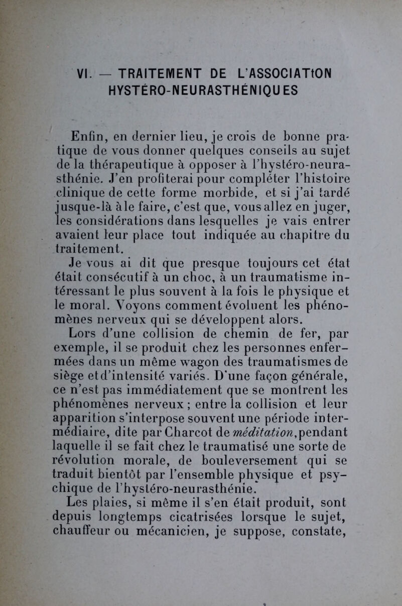 HYSTÉRO-NEURASTHÉNIQUES Enfin, en dernier lieu, je crois de bonne pra- tique de vous donner quelques conseils au sujet de la thérapeutique à opposer à l’hystéro-neura- sthénie. J’en profiterai pour compléter l’histoire clinique de cette forme morbide, et si j’ai tardé jusque-là àle faire, c’est que, vous allez en juger, les considérations dans lesquelles je vais entrer avaient leur place tout indiquée au chapitre du traitement. Je vous ai dit que presque toujours cet état était consécutif à un choc, à un traumatisme in- téressant le plus souvent à la fois le physique et le moral. Voyons comment évoluent les phéno- mènes nerveux qui se développent alors. Lors d’une collision de chemin de fer, par exemple, il se produit chez les personnes enfer- mées dans un même wagon des traumatismes de siège etd’intensité variés. D'une façon générale, ce n’est pas immédiatement que se montrent les phénomènes nerveux ; entre la collision et leur apparition s’interpose souvent une période inter- médiaire, dite par Charcot de méditation,pendant laquelle il se fait chez le traumatisé une sorte de révolution morale, de bouleversement qui se traduit bientôt par l’ensemble physique et psy- chique de l'hystéro-neurasthénie. Les plaies, si même il s’en était produit, sont depuis longtemps cicatrisées lorsque le sujet, chauffeur ou mécanicien, je suppose, constate,