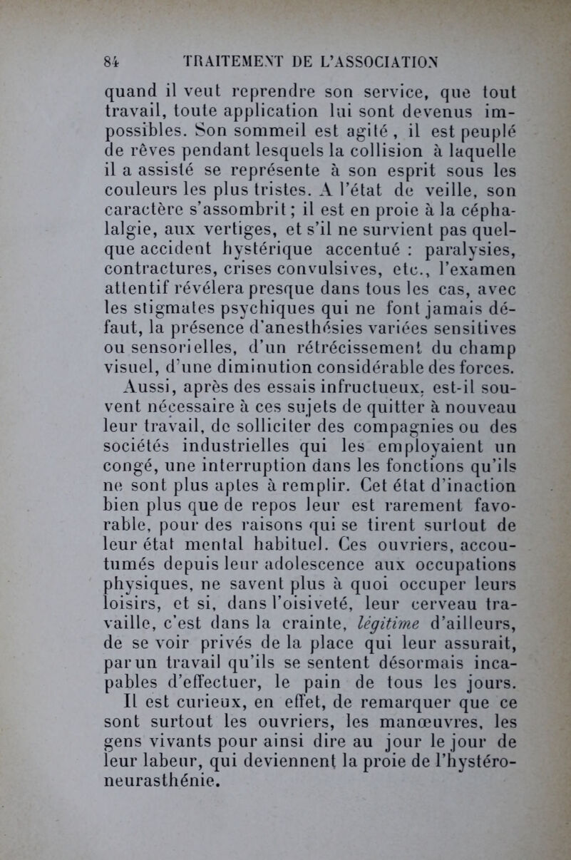 quand il veut reprendre son service, que tout travail, toute application lui sont devenus im- possibles. Son sommeil est agité, il est peuplé de rêves pendant lesquels la collision à laquelle il a assisté se représente à son esprit sous les couleurs les plus tristes. A l’état de veille, son caractère s’assombrit ; il est en proie à la cépha- lalgie, aux vertiges, et s’il ne survient pas quel- que accident hystérique accentué : paralysies, contractures, crises convulsives, etc., l’examen attentif révélera presque dans tous les cas, avec les stigmates psychiques qui ne font jamais dé- faut, la présence d’anesthésies variées sensitives ou sensorielles, d’un rétrécissement du champ visuel, d’une diminution considérable des forces. Aussi, après des essais infructueux, est-il sou- vent nécessaire à ces sujets de quitter à nouveau leur travail, de solliciter des compagnies ou des sociétés industrielles qui les employaient un congé, une interruption dans les fonctions qu’ils ne sont plus aptes à remplir. Cet état d’inaction bien plus que de repos leur est rarement favo- rable, pour des raisons qui se tirent surtout de leur état mental habituel. Ces ouvriers, accou- tumés depuis leur adolescence aux occupations physiques, ne savent plus à quoi occuper leurs loisirs, et si, dans l’oisiveté, leur cerveau tra- vaille, c’est dans la crainte, légitime d’ailleurs, de se voir privés de la place qui leur assurait, par un travail qu’ils se sentent désormais inca- pables d’effectuer, le pain de tous les jours. Il est curieux, en effet, de remarquer que ce sont surtout les ouvriers, les manœuvres, les gens vivants pour ainsi dire au jour le jour de leur labeur, qui deviennent la proie de l’hystéro- neurasthénie.