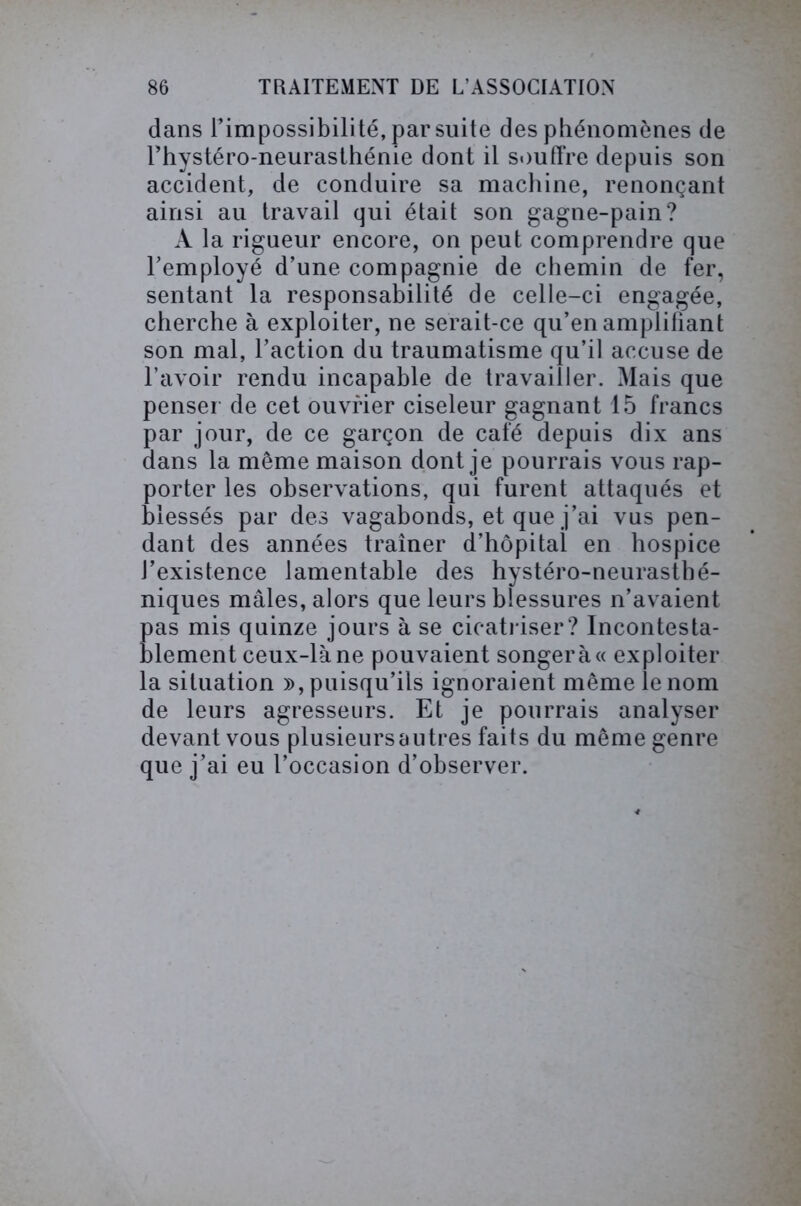 dans l’impossibilité, par suite des phénomènes de l’hystéro-neurasthénie dont il souffre depuis son accident, de conduire sa machine, renonçant ainsi au travail qui était son gagne-pain? A la rigueur encore, on peut comprendre que l’employé d’une compagnie de chemin de fer, sentant la responsabilité de celle-ci engagée, cherche à exploiter, ne serait-ce qu’en amplifiant son mal, l’action du traumatisme qu’il accuse de l’avoir rendu incapable de travailler. Mais que penser de cet ouvrier ciseleur gagnant 15 francs par jour, de ce garçon de café depuis dix ans dans la meme maison dont je pourrais vous rap- porter les observations, qui furent attaqués et blessés par des vagabonds, et que j’ai vus pen- dant des années traîner d’hôpital en hospice J’existence lamentable des hystéro-neurasthé- niques mâles, alors que leurs blessures n’avaient pas mis quinze jours à se cicatriser ? Incontesta- blement ceux-là ne pouvaient songera « exploiter la situation », puisqu’ils ignoraient même le nom de leurs agresseurs. Et je pourrais analyser devant vous plusieurs a utres faits du même genre que j’ai eu l’occasion d’observer.