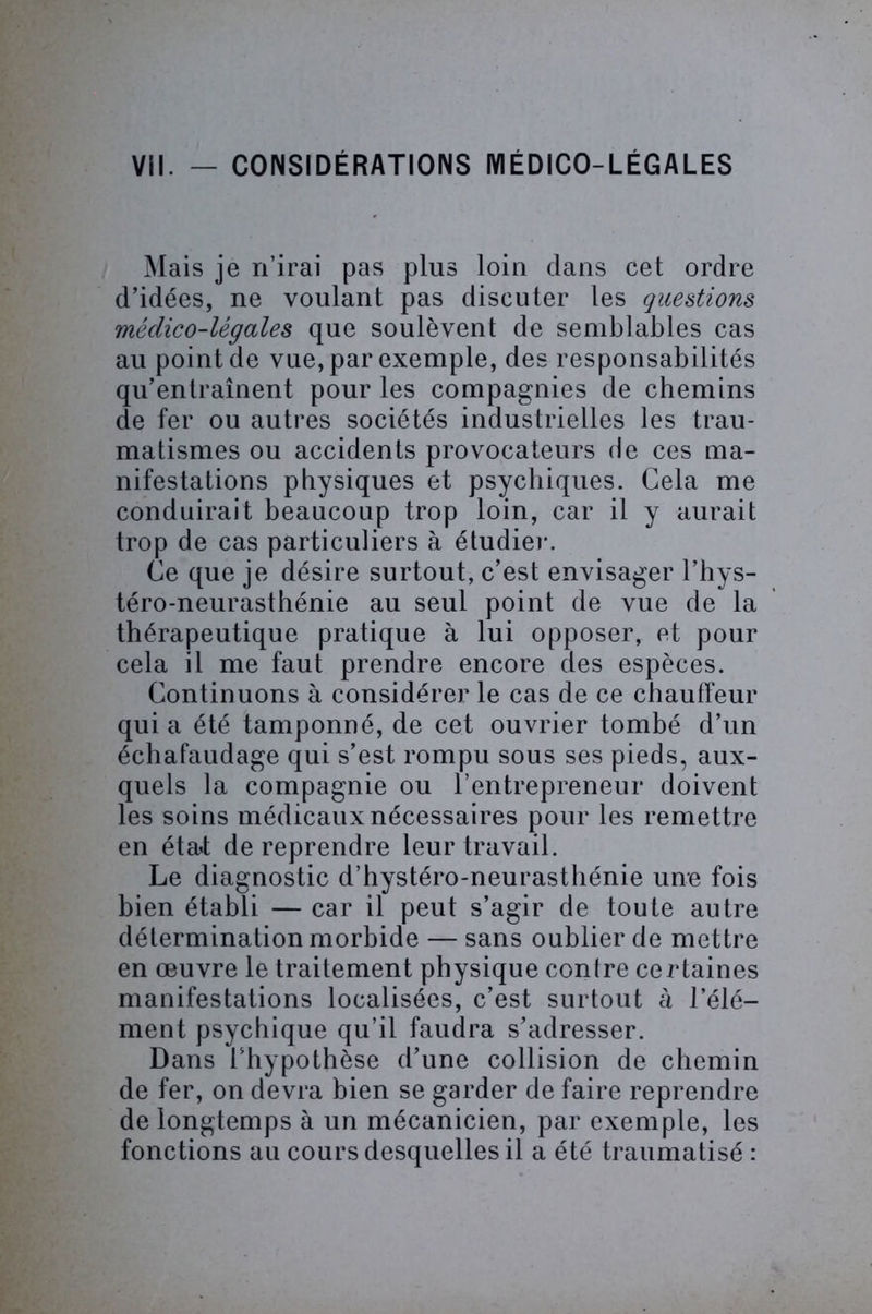Mais je n’irai pas plus loin dans cet ordre d’idées, ne voulant pas discuter les questions médico-légales que soulèvent de semblables cas au point de vue, par exemple, des responsabilités qu’entraînent pour les compagnies de chemins de fer ou autres sociétés industrielles les trau- matismes ou accidents provocateurs de ces ma- nifestations physiques et psychiques. Cela me conduirait beaucoup trop loin, car il y aurait trop de cas particuliers à étudier. Ce que je désire surtout, c’est envisager l’hys- téro-neurasthénie au seul point de vue de la thérapeutique pratique à lui opposer, et pour cela il me faut prendre encore des espèces. Continuons à considérer le cas de ce chauffeur qui a été tamponné, de cet ouvrier tombé d’un échafaudage qui s’est rompu sous ses pieds, aux- quels la compagnie ou l’entrepreneur doivent les soins médicaux nécessaires pour les remettre en étaf de reprendre leur travail. Le diagnostic d’hystéro-neurasthénie une fois bien établi — car il peut s’agir de toute autre détermination morbide — sans oublier de mettre en œuvre le traitement physique contre certaines manifestations localisées, c’est surtout à l’élé- ment psychique qu’il faudra s’adresser. Dans l’hypothèse d’une collision de chemin de fer, on devra bien se garder de faire reprendre de longtemps à un mécanicien, par exemple, les fonctions au cours desquelles il a été traumatisé :