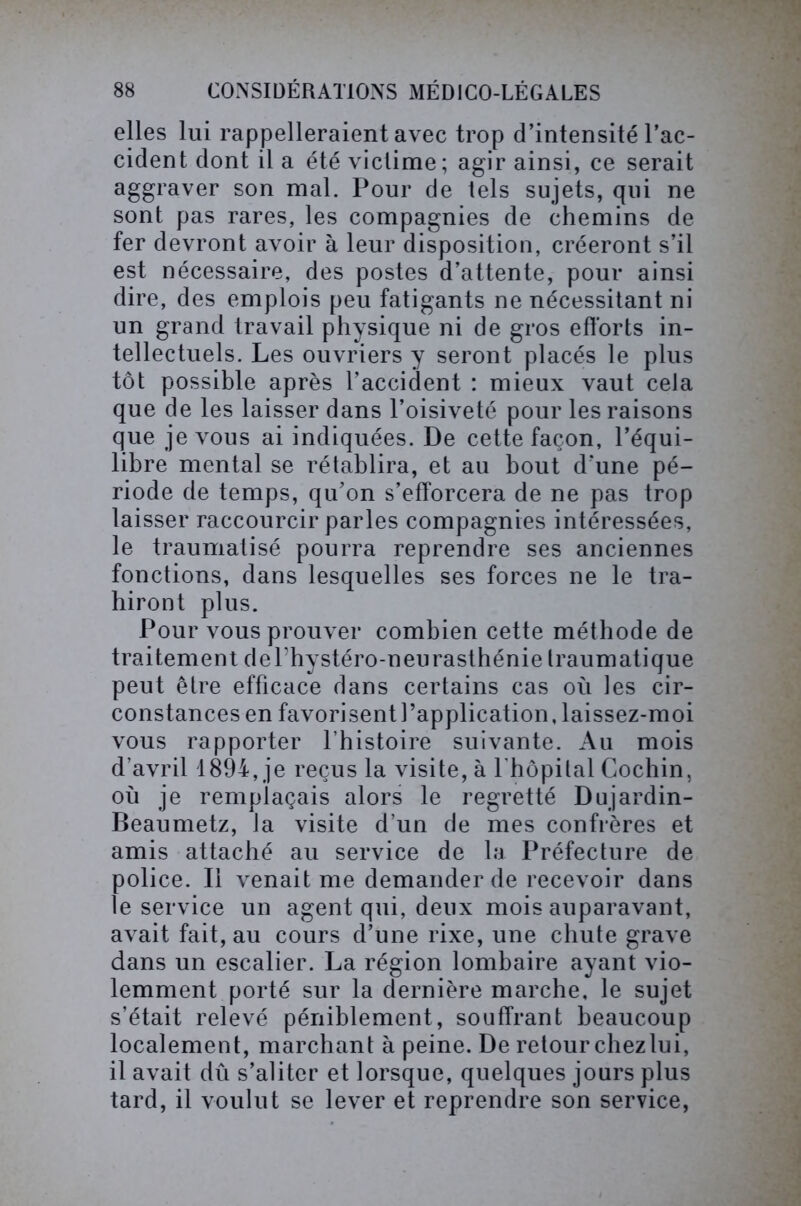 elles lui rappelleraient avec trop d’intensité l’ac- cident dont il a été victime; agir ainsi, ce serait aggraver son mal. Pour de tels sujets, qui ne sont pas rares, les compagnies de chemins de fer devront avoir à leur disposition, créeront s’il est nécessaire, des postes d’attente, pour ainsi dire, des emplois peu fatigants ne nécessitant ni un grand travail physique ni de gros efforts in- tellectuels. Les ouvriers y seront placés le plus tôt possible après l’accident : mieux vaut cela que de les laisser dans l’oisiveté pour les raisons que je vous ai indiquées. De cette façon, l’équi- libre mental se rétablira, et au bout d’une pé- riode de temps, qu’on s’efforcera de ne pas trop laisser raccourcir parles compagnies intéressées, le traumatisé pourra reprendre ses anciennes fonctions, dans lesquelles ses forces ne le tra- hiront plus. Pour vous prouver combien cette méthode de traitement dePhystéro-neurasthénie traumatique peut être efficace dans certains cas où les cir- constances en favorisent l’application, laissez-moi vous rapporter l’histoire suivante. Au mois d'avril 1894, je reçus la visite, à 1 hôpital Cochin, où je remplaçais alors le regretté Dujardin- Beaumetz, la visite d’un de mes confrères et amis attaché au service de la Préfecture de police. Il venait me demander de recevoir dans le service un agent qui, deux mois auparavant, avait fait, au cours d’une rixe, une chute grave dans un escalier. La région lombaire ayant vio- lemment porté sur la dernière marche, le sujet s’était relevé péniblement, souffrant beaucoup localement, marchant à peine. De retour chez lui, il avait dû s’aliter et lorsque, quelques jours plus tard, il voulut se lever et reprendre son service,