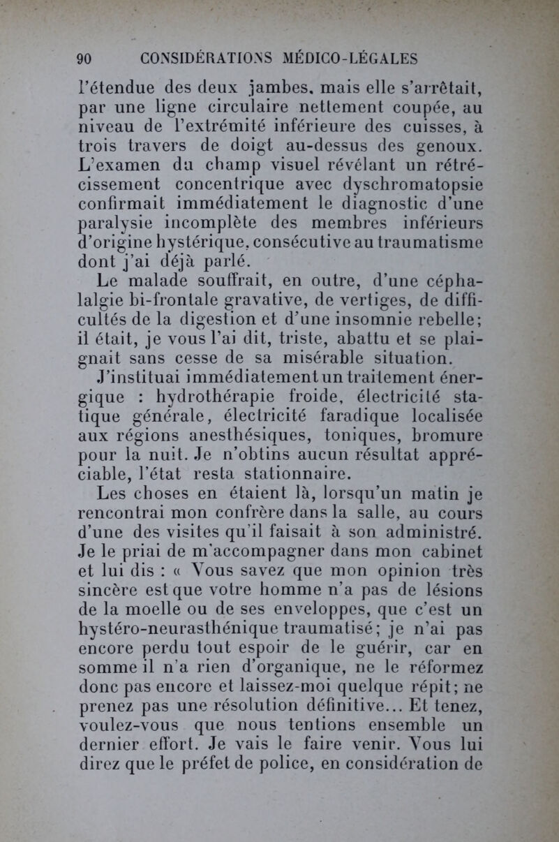 l’étendue des deux jambes, mais elle s’arrêtait, par une ligne circulaire nettement coupée, au niveau de l’extrémité inférieure des cuisses, à trois travers de doigt au-dessus des genoux. L’examen du champ visuel révélant un rétré- cissement concentrique avec dyschromatopsie confirmait immédiatement le diagnostic d’une paralysie incomplète des membres inférieurs d’origine hystérique, consécutive au traumatisme dont j’ai déjà parlé. Le malade souffrait, en outre, d’une cépha- lalgie bi-frontale gravative, de vertiges, de diffi- cultés de la digestion et d’une insomnie rebelle; il était, je vous l’ai dit, triste, abattu et se plai- gnait sans cesse de sa misérable situation. J’instituai immédiatement un traitement éner- gique : hydrothérapie froide, électricité sta- tique générale, électricité faradique localisée aux régions anesthésiques, toniques, bromure pour la nuit. Je n’obtins aucun résultat appré- ciable, l’état resta stationnaire. Les choses en étaient là, lorsqu’un matin je rencontrai mon confrère dans la salle, au cours d’une des visites qu'il faisait à son administré. Je le priai de m’accompagner dans mon cabinet et lui dis : « Vous savez que mon opinion très sincère est que votre homme n’a pas de lésions de la moelle ou de ses enveloppes, que c’est un hystéro-neurasthénique traumatisé; je n’ai pas encore perdu tout espoir de le guérir, car en somme il n’a rien d’organique, ne le réformez donc pas encore et laissez-moi quelque répit; ne prenez pas une résolution définitive... Et tenez, voulez-vous que nous tentions ensemble un dernier effort. Je vais le faire venir. Vous lui direz que le préfet de police, en considération de