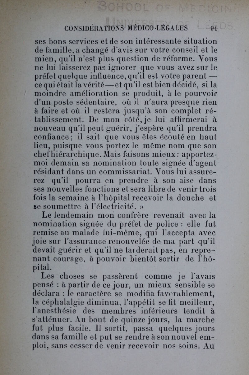 ses bons services et de son intéressante situation de famille, a changé d’avis sur votre conseil et le mien, qu’il n’est plus question de réforme. Vous ne lui laisserez pas ignorer que vous avez sur le préfet quelque influence, qu’il est votre parent — ce qui était la vérité—et qu’il est bien décidé, si la moindre amélioration se produit, à le pourvoir d’un poste sédentaire, où il n’aura presque rien à faire et où il restera jusqu’à son complet ré- tablissement. De mon côlé,je lui affirmerai à nouveau qu’il peut guérir, j’espère qu’il prendra confiance; il sait que vous êtes écouté en haut lieu, puisque vous portez le même nom que son chef hiérarchique. Mais faisons mieux: apportez - moi demain sa nomination toute signée d’agent résidant dans un commissariat. Vous lui assure- rez qu’il pourra en prendre à son aise dans ses nouvelles fonctions et sera libre de venir trois fois la semaine à l’hôpital recevoir la douche et se soumettre à l’électricité. » Le lendemain mon confrère revenait avec la nomination signée du préfet de police : elle fut remise au malade lui-même, qui l’accepta avec joie sur l’assurance renouvelée de ma part qu’il devait guérir et qu’il ne tarderait pas, en repre- nant courage, à pouvoir bientôt sortir de l’hô- pital. Les choses se passèrent comme je l’avais pensé : à partir de ce jour, un mieux sensible se déclara : le caractère se modifia favorablement, la céphalalgie diminua, l’appétit se fit meilleur, l’anesthésie des membres inférieurs tendit à s’atténuer. Au bout de quinze jours, la marche fut plus facile. Il sortit, passa quelques jours dans sa famille et put se rendre à son nouvel em- ploi, sans cesser de venir recevoir nos soins. Au