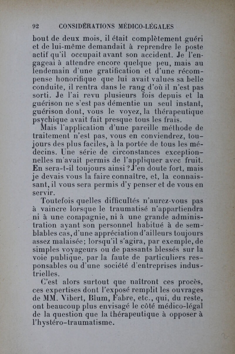bout de deux mois, il était complètement guéri et de lui-même demandait à reprendre le poste actif qu'il occupait avant son accident. Je l’en- gageai à attendre encore quelque peu, mais au lendemain d’une gratification et d’une récom- pense honorifique que lui avait values sa belle conduite, il rentra dans le rang d’où il n’est pas sorti. Je l’ai revu plusieurs fois depuis et la guérison ne s’est pas démentie un seul instant, guérison dont, vous le voyez, la thérapeutique psychique avait fait presque tous les frais. Mais l'application d’une pareille méthode de traitement n’est pas, vous en conviendrez, tou- jours des plus faciles, à la portée de tous les mé- decins. Une série de circonstances exception- nelles m’avait permis de l’appliquer avec fruit. En sera-t-il toujours ainsi? J’en doute fort, mais je devais vous la faire connaître, et, la connais- sant, il vous sera permis d’y penser et de vous en servir. Toutefois quelles difficultés n’aurez-vous pas à vaincre lorsque le traumatisé n’appartiendra ni à une compagnie, ni à une grande adminis- tration ayant son personnel habitué à de sem- blables cas, d’une appréciation d’ailleurs toujours assez malaisée; lorsqu’il s’agira, par exemple, de simples voyageurs ou de passants blessés sur la voie publique, par la faute de particuliers res- ponsables ou d’une société d’entreprises indus- trielles. C’est alors surtout que naîtront ces procès, ces expertises dont l’exposé remplit les ouvrages de MM. Yibert, Blum, Fabre, etc., qui, du reste, ont beaucoup plus envisagé le côté médico-légal de la question que la thérapeutique à opposer à l’hystéro-traumatisme.