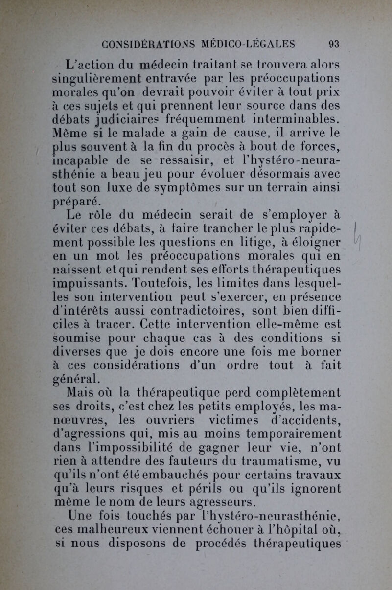 L’action du médecin traitant se trouvera alors singulièrement entravée par les préoccupations morales qu’on devrait pouvoir éviter à tout prix à ces sujets et qui prennent leur source dans des débats judiciaires fréquemment interminables. Même si le malade a gain de cause, il arrive le plus souvent à la fin du procès à bout de forces, incapable de se ressaisir, et l’hystéro-neura- sthénie a beau jeu pour évoluer désormais avec tout son luxe de symptômes sur un terrain ainsi préparé. Le rôle du médecin serait de s’employer à éviter ces débats, à faire trancher le plus rapide- ment possible les questions en litige, à éloigner en un mot les préoccupations morales qui en naissent et qui rendent ses efforts thérapeutiques impuissants. Toutefois, les limites dans lesquel- les son intervention peut s’exercer, en présence d’intérêts aussi contradictoires, sont bien diffi- ciles à tracer. Cette intervention elle-même est soumise pour chaque cas à des conditions si diverses que je dois encore une fois me borner à ces considérations d’un ordre tout à fait général. Mais où la thérapeutique perd complètement ses droits, c’est chez les petits employés, les ma- nœuvres, les ouvriers victimes d’accidents, d’agressions qui, mis au moins temporairement dans l’impossibilité de gagner leur vie, n’ont rien à attendre des fauteurs du traumatisme, vu qu’ils n’ont été embauchés pour certains travaux qu’à leurs risques et périls ou qu’ils ignorent même le nom de leurs agresseurs. Une fois touchés par l’hystéro-neurasthénie, ces malheureux viennent échouer à l’hôpital où, si nous disposons de procédés thérapeutiques