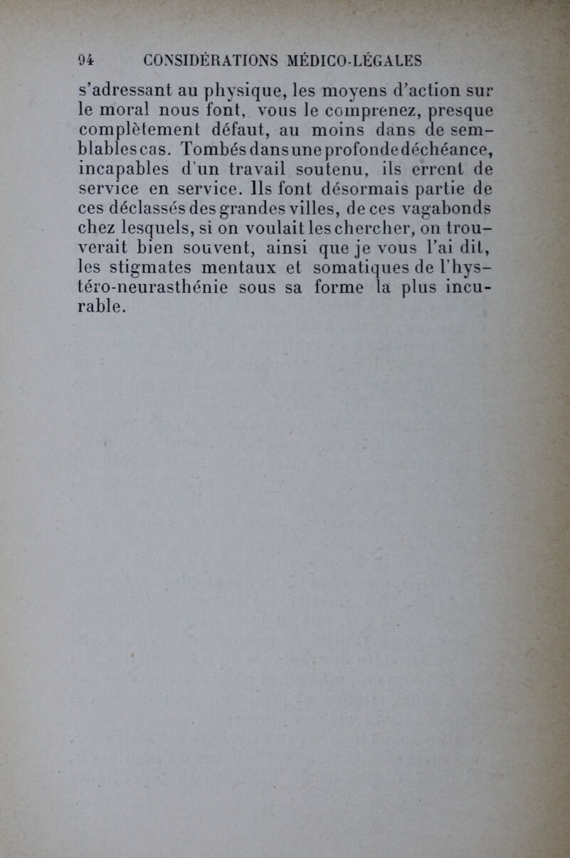 s’adressant au physique, les moyens d’action sur le moral nous font, vous le comprenez, presque complètement défaut, au moins dans de sem- blables cas. Tombés dans une profonde déchéance, incapables d’un travail soutenu, ils errent de service en service. Ils font désormais partie de ces déclassés des grandes villes, de ces vagabonds chez lesquels, si on voulait les chercher, on trou- verait bien souvent, ainsi que je vous l’ai dit, les stigmates mentaux et somatiques de l’hys- téro-neurasthénie sous sa forme la plus incu- rable.