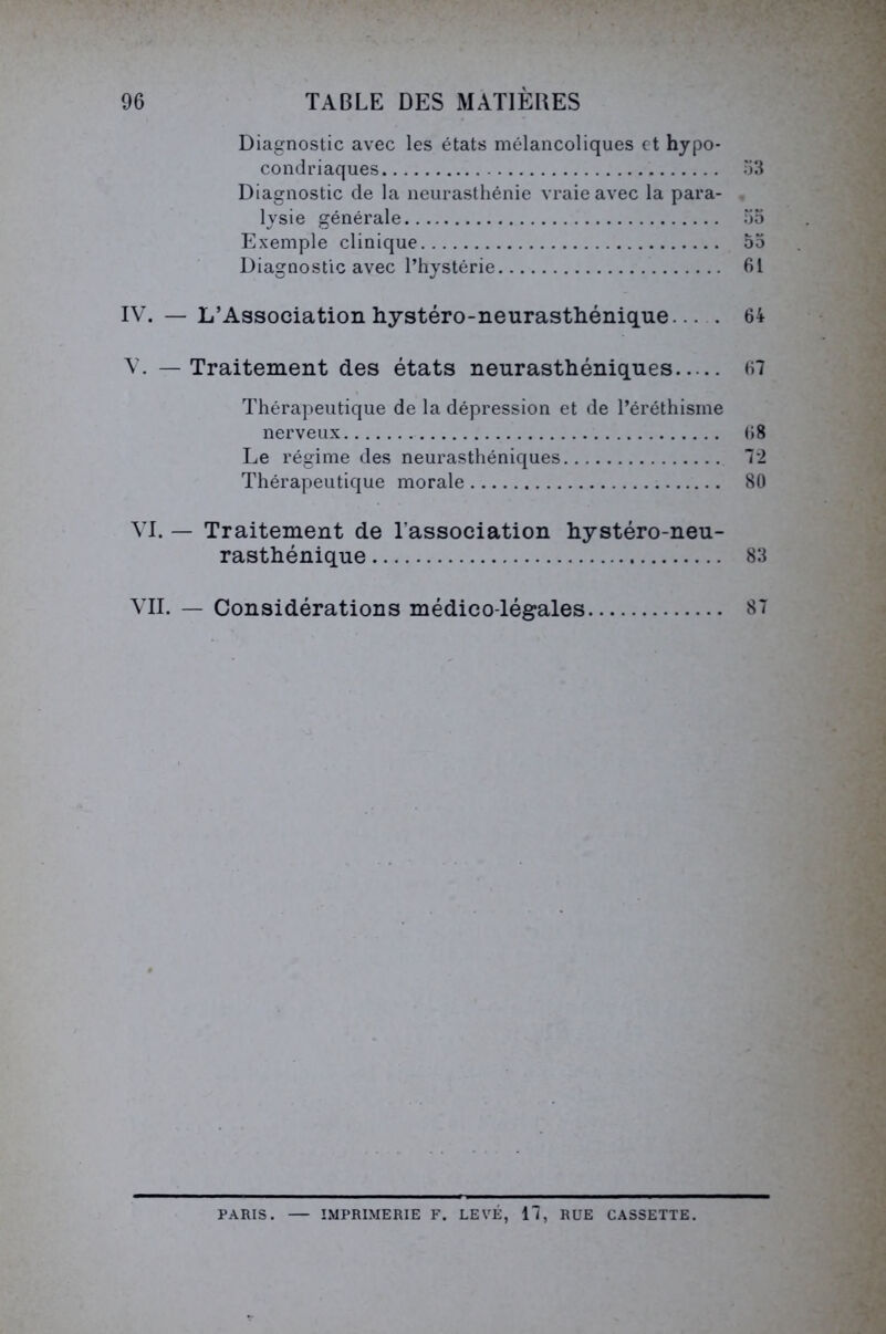 Diagnostic avec les états mélancoliques et hypo- condriaques 53 Diagnostic de la neurasthénie vraie avec la para- lysie générale 55 Exemple clinique 55 Diagnostic avec l’hystérie 61 IV. — L’Association hystéro-neurasthénique... . 64 V. — Traitement des états neurasthéniques 67 Thérapeutique de la dépression et de l’éréthisme nerveux (>8 Le régime des neurasthéniques 72 Thérapeutique morale 80 VI. — Traitement de l'association hystéro-neu- rasthénique 83 VII. — Considérations médico-légales 87 PARIS. — IMPRIMERIE F. LEVÉ, 17, RUE CASSETTE.