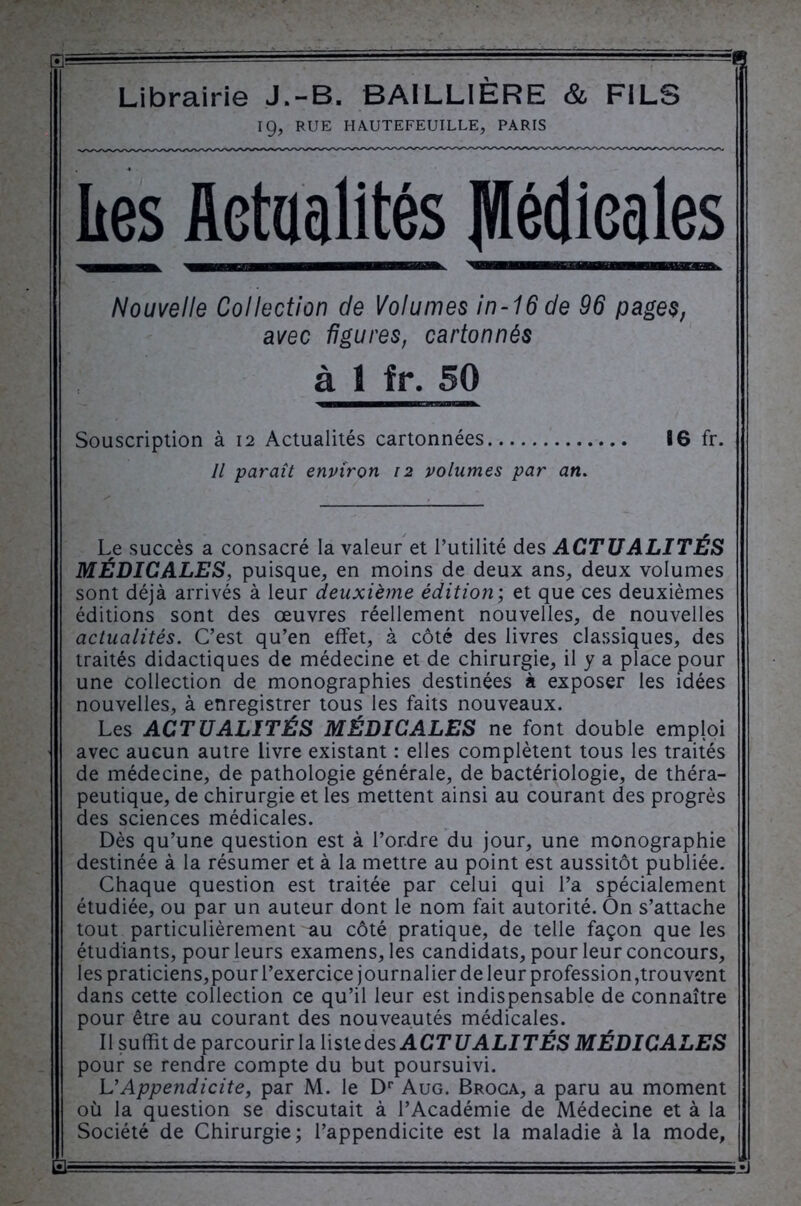 •• ' • Librairie J.-B. BAILLIÈRE & FILS 19, RUE HAUTEFEUILLE, PARIS lies Actualités JVIédieales Nouvelle Collection de Volumes in-16 de 96 pages, avec figures, cartonnés à 1 fr. 50 Souscription à 12 Actualités cartonnées 86 fr. Il paraît environ 12 volumes par an. Le succès a consacré la valeur et l’utilité des ACTUALITÉS MÉDICALES, misque, en moins de deux ans, deux volumes sont déjà arrivés à leur deuxième édition; et que ces deuxièmes éditions sont des œuvres réellement nouvelles, de nouvelles actualités. C’est qu’en effet, à côté des livres classiques, des traités didactiques de médecine et de chirurgie, il y a place pour une collection de monographies destinées à exposer les idées nouvelles, à enregistrer tous les faits nouveaux. Les ACTUALITÉS MÉDICALES ne font double emploi avec aucun autre livre existant : elles complètent tous les traités de médecine, de pathologie générale, de bactériologie, de théra- peutique, de chirurgie et les mettent ainsi au courant des progrès des sciences médicales. Dès qu’une question est à l’ordre du jour, une monographie destinée à la résumer et à la mettre au point est aussitôt publiée. Chaque question est traitée par celui qui l’a spécialement étudiée, ou par un auteur dont le nom fait autorité. On s’attache tout particulièrement au côté pratique, de telle façon que les étudiants, pour leurs examens, les candidats, pour leur concours, les praticiens,pour l’exercice journalier de leur profession,trouvent dans cette collection ce qu’il leur est indispensable de connaître pour être au courant des nouveautés médicales. Il suffit de parcourir la liste des A CT U ALI TÉS MÉDICALES pour se rendre compte du but poursuivi. VAppendicite, par M. le Dr Aug. Broca, a paru au moment où la question se discutait à l’Académie de Médecine et à la Société de Chirurgie; l’appendicite est la maladie à la mode, iSU- --.Il ' ■?=■«=—.