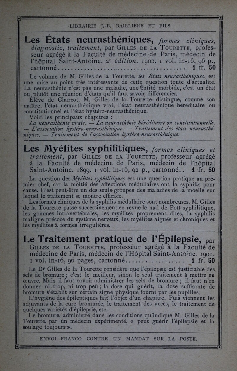 Les États neurasthéniques, formes cliniques, diagnostic, traitement, par Gilles de la Tourette, profes- seur agrégé à la Faculté de médecine de Paris, médecin de l’hôpital Saint-Antoine. 2e édition, igoo. i vol. in-16, 96 p., cartonné 1 fr. 50 Le volume de M. Gilles de la Tourette, les Etats neurasthéniques, est une mise au point très intéressante de cette question toute d’actualité. La neurasthénie n’est pas une maladie, une’êntité morbide, c’est un état ou,plutôt une réunion d’états qu’il faut savoir différencier. Elève de Charcot, M. Gilles de la Tourette distingue, comme son maître, l’état neurasthénique vrai, l’état neurasthénique héréditaire ou constitutionnel et l’état hystéro-neurasthénique. Voici les principaux chapitres : La neurasthénie vraie. — La neurasthénie héréditaire ou constitutionnelle. — L’association hystéro-neurasthénique. — Traitement des étais neurasthé- niques. — Traitement de l’association hystéro-neurasthénique. Les Myélites syphilitiques, formes cliniques et traitement, par Gilles de la Tourette, professeur agrégé à la Faculté de médecine de Paris, médecin de l’hôpital Saint-Antoine. 1899. 1 vol. in-16, 92 p., cartonné.. 1 fr. 50 La question des Myélites syphilitiques est une question pratique au pre- mier chef, car la moitié des affections médullaires ont la syphilis pour cause. C’est peut-être un des seuls groupes des maladies de la moelle sur lequel le traitement se montre efficace. Les formes cliniques de la syphilis médullaire sont nombreuses. M. Gilles de la Tourette passe successivement en revue le mal de Pott syphilitique, les gommes intravertébrales, les myélites proprement dites, la syphilis maligne précoce du système nerveux, les myélites aiguës et chroniques et les myélites à formes irrégulières. Le Traitement pratique de l’Épilepsie, par Gilles de la Tourette, professeur agrégé à la Faculté de médecine de Paris, médecin de l’Hôpital Saint-Antoine. 1901. 1 vol. in-16, 96 pages, cartonné 1 fr. 50 Le Dr Gilles de la Tourette considère que l’épilepsie est justiciable des sels de bromure ; c’est le meilleur, sinon le seul traitement à mettre eu œuvre. Mais il faut savoir administrer les sels de bromure ; il faut n’en donner ni trop, ni trop peu ; la dose qui guérit, la dose suffisante de bromure s’établit sur certain signe physique fourni par les pupilles. L’hygiène des épileptiques fait l’objet d’un chapitre. Puis viennent les adjuvants de la cure bromurée, le traitement des accès, le traitement de quelques variétés d’épilepsie, etc. Le bromure, administré dans les conditions qu’indique M. Gilles de la Tourette, par un médecin expérimenté, « peut guérir l’épilepsie et la soulage toujours ».