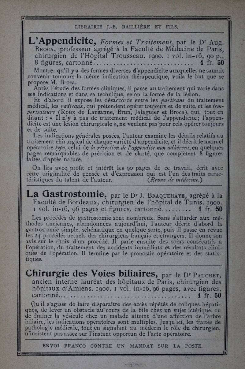 • L’Appendicite, Formes et Traitement, par le Dr Aug. Broca, professeur agrégé à la Faculté de Médecine de Paris, chirurgien de l’Hôpital Trousseau. 1900. 1 vol. in-16, 90 p., 8 figures, cartonné 1 fr. 50 Montrer qu’il y a des formes diverses d’appendicite auxquelles ne saurait convenir toujours la même indication thérapeutique, voilà le but que se propose M. Broca. Après l’étude des formes cliniques, il passe au traitement qui varie dans ses indications et dans sa technique, selon la formé de la lésion. Et d’abord il expose les désaccords entre les partisans du traitement médical, les radicaux, qui prétendent opérer toujours et de suite, et les tem- porisateurs (Roux de Lausanne, Brun, Jalaguier et Broca), qui, tout en disant : « Il n’y a pas de traitement médical de l’appendicite; l’appen- dicite est une lésion chirurgicale », ne veulent pas pour cela opérer toujours et de suite. Les indications générales posées, l’auteur examine les détails relatifs au traitement chirurgical de chaque variété d’appendicite, et il décrit le manuel opératoire type, celui de la résection de l'appendice non adhérent, en quelques pages remarquables de précision et de clarté, que complètent 8 figures faites d’après nature. On lira avec, profit et intérêt les 90 pages de ce travail, écrit avec cette originalité de pensée et d’expression qui est l’un des traits carac- téristiques du talent de l’auteur. (Revue de médecine.) La Gastrostomie, par le Dr J. Braquehaye, agrégé à la Faculté de Bordeaux, chirurgien de l’hôpital de Tunis. 1900. 1 vol. in-16, 96 pages et figures, cartonné 1 fr. 50 Les procédés de gastrostomie sont nombreux. Sans s’attarder aux mé- thodes anciennes, abandonnées aujourd’hui, l’auteur décrit d’abord la gastrostomie simple, schématique en quelque sorte, puis il passe en revue les 24 procédés actuels des chirurgiens français et étrangers. Il donne son avis sur le choix d’un procédé. Il parle ensuite des soins consécutifs à l'opération, du traitement des accidents immédiats et des résultats clini- ques de l’opération. 11 termine par le pronostic opératoire et des statis- tiques. Chirurgie des Voies biliaires, par le Dr Pauchet, ancien interne lauréat des hôpitaux de Paris, chirurgien des hôpitaux d’Amiens. 1900. 1 vol. in-16,96 pages, avec figures, cartonné 1 fr. 50 Qu’il s’agisse de faire disparaître des accès répétés de coliques hépati- ques, de lever un obstacle au cours de la bile chez un sujet ictérique, ou de drainer la vésicule chez un malade atteint d’une affection de l’arbre biliaire, les indications opératoires sont multiples. Jusqu’ici, les traités de pathologie médicale, tout en signalant au médecin le rôle du chirurgien, n’insistent pas assez sur l’instant opportun de l’acte opératoire. 1— -■ =— ■■Yi-==---T~T- -J=