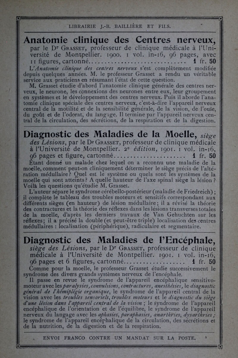 ■■ .-J 1= H LIBRAIRIE J.-B. BAILLIERE ET FILS. Anatomie clinique des Centres nerveux, par le Dr Grasset, professeur de clinique médicale à l’Uni- versité de Montpellier. 1900. 1 vol. in-16, 96 pages, avec 11 figures, cartonné 1 fr. 50 \J Anatomie clinique des centres nerveux s’est complètement modifiée depuis quelques années. M. le professeur Grasset a rendu un véritable service aux praticiens en résumant l’état de cette question. M. Grasset étudie d’abord l’anatomie clinique générale des centres ner- veux, le neurone, les connexions des neurones entre eux, leur groupement en systèmes et le développement des centres nerveux. Puis il aborde l’ana- tomie clinique spéciale aes centres nerveux, c’est-à-dire l’appareil nerveux central de la motilité et de la sensibilité générale, de la vision, de l’ouïe, du goût et de l’odorat, du langage. Il termine par l’appareil nerveux cen- tral de la circulation, des sécrétions, de la respiration et de la digestion. Diagnostic des Maladies de la Moelle, siège des Lésions, par le Dr Grasset, professeur de clinique médicale à l’Université de Montpellier. 2e édition, 1901. 1 vol. in-16, 96 pages et figure, cartonné 1 fr. 50 Etant donné un malade chez lequel on a reconnu une maladie de la moelle, comment peut-on cliniquement déterminer le siège précis de l’alté- ration médullaire? Quel est le système ou quels sont les systèmes de la moelle qui sont atteints? A quelle hauteur de l’axe spinal siège la lésion ? Voilà les questions qu’étudie M. Grasset. L’auteur sépare le syndrome cérébello-postérieur (maladie de Friedreich) ; il complète le tableau des troubles moteurs et sensitifs correspondant aux différents sièges (en hauteur) de lésion médullaire; il a révisé la théorie des contractures et la théorie des réflexes dans les lésions transverses totales de la moelle, d’après les derniers travaux de Van Gehuchten sur les réflexes; il a précisé la double (et peut-être triple) localisation des centres médullaires : focalisation (périphérique), radiculaire et segmentaire. Diagnostic des Maladies de l’Encéphale, siège des Lésions, par le Dr Grasset, professeur de clinique médicale à l’Université de Montpellier. 1901. 1 vol. in-16, 96 pages et 6 figures, cartonné 1 fr. 50 Comme pour la moelle, le professeur Grasset étudie successivement le syndrome des divers grands systèmes nerveux de l’encéphale. Il passe en revue le syndrome de l’appareil encéphalique sensitivo- moteur avec les paralysies, convulsions. contractures, anesthésies, le diagnostic général de 1‘hémiplégie organique, le syndrome de l’appareil central de la vision avec les troubles sensoriels, troubles moteurs et le diagnostic du siège d’une lésion dans l’appareil central de la vision ; le syndrome de l’appareil encéphalique de l’orientation et de l’équilibre, le syndrome de l’appareil nerveux du langage avec les aphasies, par aphasies, anarthries, dysartnries ; le syndrome de l’appareil encéphalique de la circulation, des sécrétions et de la nutrition, de la digestion et de la respiration. ENVOI FRANCO CONTRE UN MANDAT SUR LA POSTE. 1 3,- ■ -- --tr— =-••