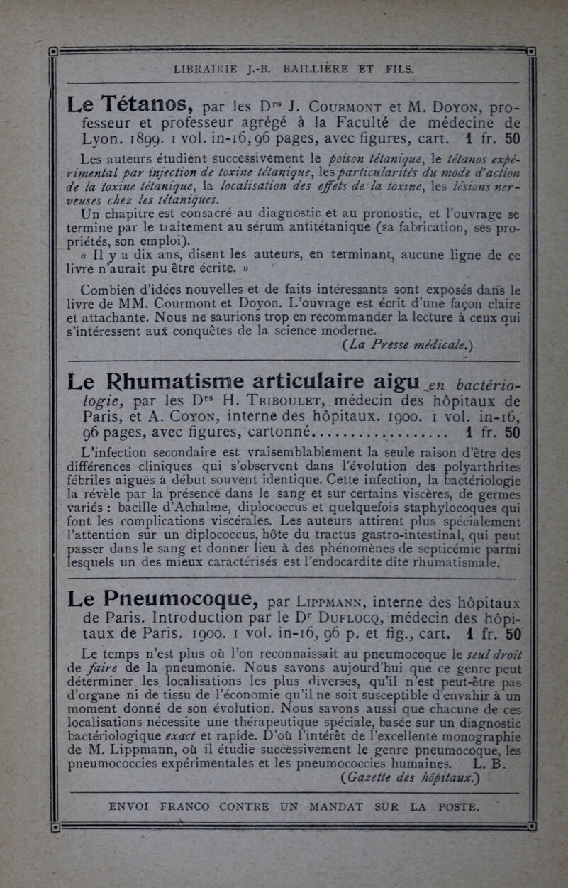 a- LIBRAIRIE J.-B. BAILLIERE ET FILS. Le Tétanos, par les Drs J. Courmont et M. Doyon, pro- fesseur et professeur agrégé à la Faculté de médecine de Lyon. 1899. 1 vol. in-16,96 pages, avec figures, cart. 1 fr. 50 Les auteurs étudient successivement le poison tétanique, le tétanos expé- rimental par injection de toxine tétanique, les particularités du mode d’action de la toxine tétanique, la localisation des effets de la toxine, les lésions ner- veuses chez les tétaniques. Un chapitre est consacré au diagnostic et au pronostic, et l’ouvrage se termine par le tiaitement au sérum antitétanique (sa fabrication, ses pro- priétés, son emploi). « Il y a dix ans, disent les auteurs, en terminant, aucune ligne de ce livre n’aurait pu être écrite. » Combien d’idées nouvelles et de faits intéressants sont exposés dans le livre de MM. Courmont et Doyon. L’ouvrage est écrit d’une façon claire et attachante. Nous ne saurions trop en recommander la lecture à ceux qui s’intéressent au* conquêtes de la science moderne. (Z0 Presse médicale.) Le Rhumatisme articulaire aigu jen bactério- logie, par les Drs H. Triboulet, médecin des hôpitaux de Paris, et A. Coyon, interne des hôpitaux. 1900. 1 vol. in-16, 96 pages, avec figures, cartonné 1 fr. 50 L’infection secondaire est vraisemblablement la seule raison d’être des différences cliniques qui s’observent dans l'évolution des polyarthrites fébriles aiguës à début souvent identique. Cette infection, la bactériologie la révèle par la présence dans le sang et sur certains viscères, de germes variés : bacille d’Achalme, diplococcus et quelquefois staphylocoques qui font les complications viscérales. Les auteurs attirent plus spécialement l’attention sur un diplococcus, hôte du tractus gastro-intestinal, qui peut passer dans le sang et donner lieu à des phénomènes de septicémie parmi lesquels un des mieux caractérisés est l’endocardite dite rhumatismale. Le Pneumocoque, par Lippmann, interne des hôpitaux de Paris. Introduction par le Dr Duflocq, médecin des hôpi- taux de Paris. 1900. 1 vol. in-16, 96 p. et fig., cart. 1 fr. 50 Le temps n’est plus où l’on reconnaissait au pneumocoque le seul droit de faire de la pneumonie. Nous savons aujourd’hui que ce genre peut déterminer les localisations les plus diverses, qu’il n’est peut-être pas d’organe ni de tissu de l’économie qu’il ne soit susceptible d’envahir à un moment donné de son évolution. Nous savons aussi que chacune de ces localisations nécessite une thérapeutique spéciale, basée sur un diagnostic bactériologique exact et rapide. D’où l’intérêt de l’excellente monographie de M. Lippmann, où il étudie successivement le genre pneumocoque, les pneumococcies expérimentales et les pneumococcies humaines. L. B. (Gazette des hôpitaux.)