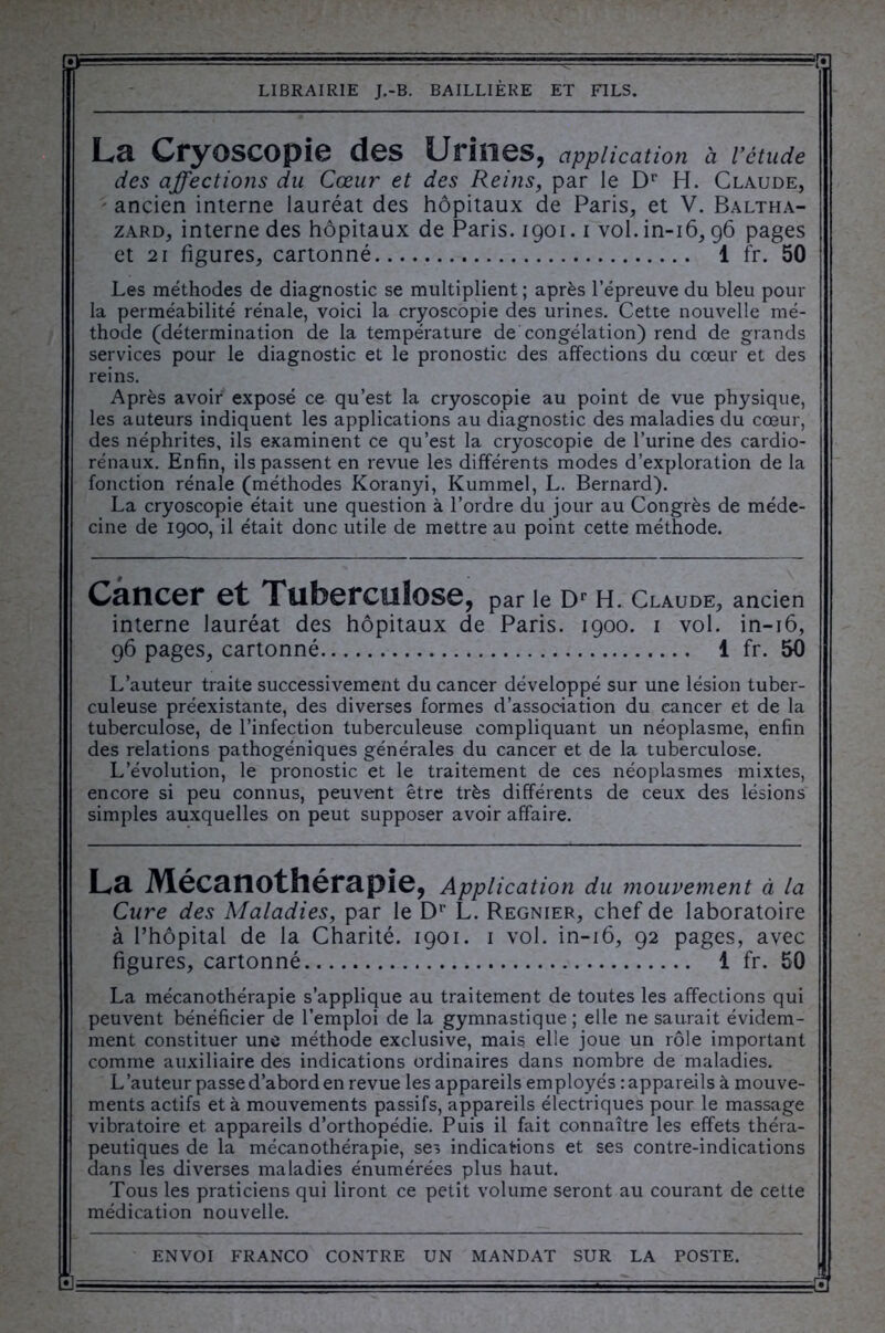 La Cryoscopie des Urines, application à l’étude des affections du Cœur et des Reins, par le Dr H. Claude, ancien interne lauréat des hôpitaux de Paris, et V. Baltha- zard, interne des hôpitaux de Paris. 1901.1 vol.in-16,96 pages et 21 figures, cartonné 1 fr. 50 Les méthodes de diagnostic se multiplient ; après l’épreuve du bleu pour la perméabilité rénale, voici la cryoscopie des urines. Cette nouvelle mé- thode (détermination de la température de congélation) rend de grands services pour le diagnostic et le pronostic des affections du cœur et des reins. Après avoir exposé ce qu’est la cryoscopie au point de vue physique, les auteurs indiquent les applications au diagnostic des maladies du cœur, des néphrites, ils examinent ce qu’est la cryoscopie de l’urine des cardio- rénaux. Enfin, ils passent en revue les différents modes d’exploration de la fonction rénale (méthodes Koranyi, Kummel, L. Bernard). La cryoscopie était une question à l’ordre du jour au Congrès de méde- cine de 1900, il était donc utile de mettre au point cette méthode. Cancer et Tuberculose, par le Dr H. Claude, ancien interne lauréat des hôpitaux de Paris. 1900. 1 vol. in-16, 96 pages, cartonné 1 fr. 50 L’auteur traite successivement du cancer développé sur une lésion tuber- culeuse préexistante, des diverses formes d’assoc-iation du cancer et de la tuberculose, de l’infection tuberculeuse compliquant un néoplasme, enfin des relations pathogéniques générales du cancer et de la tuberculose. L’évolution, le pronostic et le traitement de ces néoplasmes mixtes, encore si peu connus, peuvent être très différents de ceux des lésions simples auxquelles on peut supposer avoir affaire. La Mécanothérapie, Application du mouvement à la Cure des Maladies, par le Dr L. Regnier, chef de laboratoire à l’hôpital de la Charité. 1901. 1 vol. in-16, 92 pages, avec figures, cartonné 1 fr. 50 La mécanothérapie s’applique au traitement de toutes les affections qui peuvent bénéficier de l’emploi de la gymnastique ; elle ne saurait évidem- ment constituer une méthode exclusive, mais elle joue un rôle important comme auxiliaire des indications ordinaires dans nombre de maladies. L’auteur passe d’abord en revue les appareils employés : appareils à mouve- ments actifs et à mouvements passifs, appareils électriques pour le massage vibratoire et appareils d’orthopédie. Puis il fait connaître les effets théra- peutiques de la mécanothérapie, ses indications et ses contre-indications dans les diverses maladies énumérées plus haut. Tous les praticiens qui liront ce petit volume seront au courant de cette médication nouvelle.