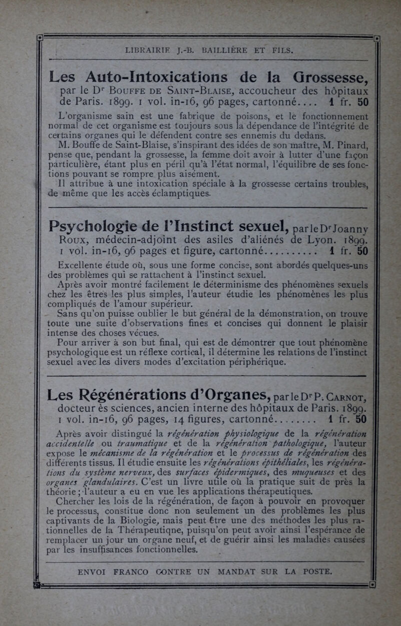 3 — — ■ - LIBRAIRIE J.-B. BAILLIÈRE ET FILS. Les Auto-Intoxications de la Grossesse, par le Dr Bouffe de Saint-Blaise, accoucheur des hôpitaux de Paris. 1899. 1 vol. in-16, 96 pages, cartonné 1 fr. 50 L’organisme sain est une fabrique de poisons, et le fonctionnement normal de cet organisme est toujours sous la dépendance de l’intégrité de certains organes qui le défendent contre ses ennemis du dedans. M. Bouffe de Saint-Biaise, s’inspirant des idées de son maître, M. Pinard, pense que, pendant la grossesse, la femme doit avoir à lutter d’une façon particulière, étant plus en péril qu’à l’état normal, l’équilibre de ses fonc- tions pouvant se rompre plus aisément. 11 attribue à une intoxication spéciale à la grossesse certains troubles, de même que les accès éclamptiques. Psychologie de l’Instinct sexuel, parleDrJoanny Roux, médecin-adjoint des asiles d’aliénés de Lyon. 1899. 1 vol. in-16, 96 pages et figure, cartonné 1 fr. 50 Excellente étude où, sous une forme concise, sont abordés quelques-uns des problèmes qui se rattachent à l’instinct sexuel. Après avoir montré facilement le déterminisme des phénomènes sexuels chez les êtres les plus simples, l’auteur étudie les phénomènes les plus compliqués de l’amour supérieur. Sans qu’on puisse oublier le but général de la démonstration, on trouve toute une suite d’observations fines et concises qui donnent le plaisir intense des choses vécues. Pour arriver à son but final, qui est de démontrer que tout phénomène psychologique est un réflexe cortical, il détermine les relations de l’instinct sexuel avec les divers modes d’excitation périphérique. Les Régénérations d’Organes, par le Dr P. Carnot, docteur ès sciences, ancien interne des hôpitaux de Paris. 1899. 1 vol. in-16, 96 pages, 14 figures, cartonné 1 fr. 50 Après avoir distingué la régénération physiologique de la régénération accidentelle ou traumatique et de la régénération pathologique, l’auteur expose le mécanisme de la régénération et le processus de régénératioti des différents tissus. Il étudie ensuite les régénérations épithéliales, les régénéra- tions du système nerveux, des surfaces épidermiques, des muqueuses et des organes glandulaires. C’est un livre utile où la pratique suit de près la théorie ; l’auteur a eu en vue les applications thérapeutiques. Chercher les lois de la régénération, de façon à pouvoir en provoquer le processus, constitue donc non seulement un des problèmes les plus captivants de la Biologie, mais peut être une des méthodes les plus ra- tionnelles de la Thérapeutiqne, puisqu’on peut avoir ainsi l’espérance de remplacer un jour un organe neuf, et de guérir ainsi les maladies causées par les insuffisances fonctionnelles.