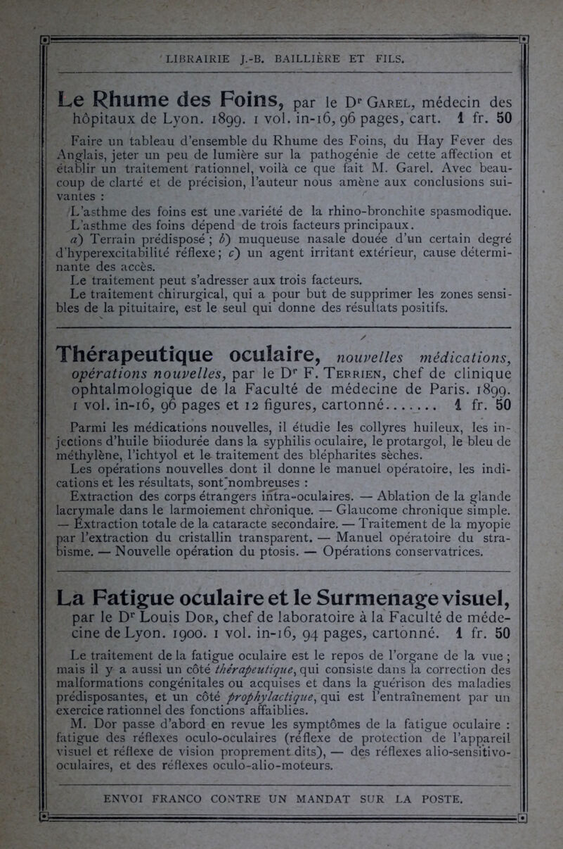 Le Rhume des Foins, par le Dr GareL, médecin des hôpitaux de Lyon. 1899. 1 vol. in-16, 96 pages, cart. 1 fr. 50 Faire un tableau d’ensemble du Rhume des Foins, du Hay Fever des Anglais, jeter un peu de lumière sur la pathogénie de cette affection et établir un traitement rationnel, voilà ce que fait M. Garel. Avec beau- coup de clarté et de précision, l’auteur nous amène aux conclusions sui- vantes : L’asthme des foins est une .variété de la rhino-bronchite spasmodique. L’asthme des foins dépend de trois facteurs principaux. «) Terrain prédisposé ; b) muqueuse nasale douée d’un certain degré d’hyperexcitabilité réflexe; c) un agent irritant extérieur, cause détermi- nante des accès. Le traitement peut s’adresser aux trois facteurs. Le traitement chirurgical, qui a pour but de supprimer les zones sensi- bles de la pituitaire, est le seul qui donne des résultats positifs. Thérapeutique oculaire, nouvelles médications, opérations nouvelles, par le D1’ F. Terrien, chef de clinique ophtalmologique de la Faculté de médecine de Paris. 1899. 1 vol. in-16, 96 pages et 12 figures, cartonné i fr. 50 Parmi les médications nouvelles, il étudie les collyres huileux, les in- jections d’huile biiodurée dans la syphilis oculaire, le protargol, le bleu de méthylène, l’ichtyol et le traitement des blépharites sèches. Les opérations nouvelles dont il donne le manuel opératoire, les indi- cations et les résultats, sont'nombreuses : Extraction des corps étrangers intra-oculaires. — Ablation de la glande lacrymale dans le larmoiement chronique. — Glaucome chronique simple. — Extraction totale de la cataracte secondaire. — Traitement de la myopie par l’extraction du cristallin transparent. — Manuel opératoire du stra- bisme. — Nouvelle opération du ptosis. — Opérations conservatrices. La Fatigue oculaire et le Surmenage visuel, par le Dr Louis Dor, chef de laboratoire à la Faculté de méde- cine de Lyon. 1900. 1 vol. in-16, 94 pages, cartonné. 1 fr. 50 Le traitement de la fatigue oculaire est le repos de l’organe de la vue ; mais il y a aussi un côté thérapeutique, qui consiste dans la correction des malformations congénitales ou acquises et dans la guérison des maladies prédisposantes, et un côté prophylactique, qui est l’entraînement par un exercice rationnel des fonctions affaiblies. M. Dor passe d’abord en revue les symptômes de la fatigue oculaire : fatigue des réflexes oculo-oculaires (reflexe de protection de l’appareil visuel et réflexe de vision proprement dits), — des réflexes alio-sensitivo- oculaires, et des réflexes oculo-alio-moteurs.