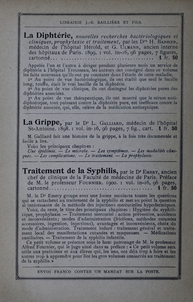 La Diphtérie, nouvelles recherches bactériologiques et cliniques, prophylaxie et traitement, parles Drs H. Barbier, médecin de l’hôpital Hérold, et G. Ulmann, ancien interne des hôpitaux de Paris. 1899. 1 vol. in-16, 96 pages, 7 figures, cartonné 1 fr. 50 Appelés l’un et l’autre à diriger pendant plusieurs mois un service de diphtérie à l’hôpital Trousseau, les auteurs ont consigné dans ce volume les faits nouveaux qu’ils ont pu constater dans l’étude de cette maladie. i° Au point de vue bactériologique, ils ont établi que seul le bacille long, touffu, était le vrai bacille de la diphtérie. 2° Au point de vue clinique, ils ont distingué les diphtéries pures des diphtéries associées. 3° Au point de vue thérapeutique, ils ont montré que le sérum anti- diphtérique, tout puissant contre la diphtérie pure, est inefficace contre la diphtérie associée, qui, elle, relève de la médication antiseptique. La Grippe, par le Dr L. Galliard, médecin de l’hôpital St-Antoine. 1898. 1 vol. in-16, 96 pages, 7 fig., cart. 1 fr. 50 M. Galliard fait une histoire de la grippe, à la fois très documentée et facile à lire. Voici les principaux chapitres : Une épidémie. — Le microbe. — Les symptômes. — Les modalités clini- ques. — Les complications. — Le traitement. — La prophylaxie. Traitement de la Syphilis, par le Dr Emery, ancien chef de clinique de la Faculté de médecine de Paris. Préface de M. le professeur Fournier. 1900. 1 vol. in-16, 96 pages, cartonné 1 fr. 50 M. le Dr Emery groupe sous une forme succincte toutes les questions qui se rattachent au traitement de la syphilis et met au point la question si intéressante de la méthode des injections mercurielles hypodermiques. Voici, du reste, le titre des principaux chapitres : Hygiène du syphili- tique, prophylaxie. — Traitement mercuriel : action préventive, accidents et inconvénients; modes d’administration (frictions, méthodes cutanées accessoires, ingestion, injections), avantages et inconvénients, choix du mode d’administration. Traitement ioduré : traitement général et traite- ment local des manifestations cutanées et muqueuses. — Médications auxiliaires. — Traitement de la syphilis infantile. Ce petit volume se présente sous le haut patronage de M. le professeur Alfred Fournier, qui le juge ainsi dans sa préface : « Ce petit volume sera utile aux praticiens et aux élèves qui, les uns, ont déjà trop à faire et les autres trop à apprendre pour lire les gros volumes consacrés au traitement de la syphilis. » ENVOI FRANCO CONTRE UN MANDAT SUR LA POSTE. 13— ■ ; ■■■■■, - -■=—