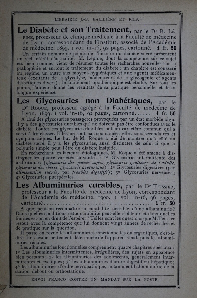 | LIBRAIRIE J.-B. BAILLIÈRE ET FILS. Le Diabète et son Traitement, par le d* r. lé- pine, professeur de clinique médicale à la Faculté de médecine de Lyon, correspondant de l’Institut, associé de l’Académie de médecine. 1899. 1 vol. in-16, 92 pages, cartonné. 1 fr. 50 Un certain nombre de points de l’histoire du diabète sucré présentent un réel intérêt d’actualité. M. Lépine, dont la compétence sur ce sujet est bien connue, vient de résumer toutes les recherches nouvelles sur la pathogénie et surtout le traitement du diabète : un chapitre est consacré au régime, un autre aux moyens hygiéniques et aux agents médicamen- teux (excitants de la glycolyse, modérateurs de la glycogénie et agents diabétiques divers) ; le traitement opothérapique est étudié. Sur tous les points, l’auteur donne les résultats de sa pratique personnelle et de sa longue expérience. Les Glycosuries non Diabétiques, par ie Dr Roque, professeur agrégé à la Faculté de médecine de Lyon. 1899. 1 vol. in-16, 92 pages, cartonné 1 fr. 50 A côté des glycosuries passagères provoquées par un état morbide aigu, il y a des glycosuries durables qu;. ne doivent pas être confondues avec le diabète. Toutes ces glycosuries durables ont un caractère commun qui a servi à les classer. Elles ne sont pas spontanées, elles sont secondaires et symptomatiques. Le but de M. Roque a été de montrer qu’à côté du diabète sucré, il y a les glycosuries, aussi distinctes de celui-ci que la polyurie simple peut l’être du diabète insipide. En recherchant les facteurs' étiologiques, M. Roque a été amené à dis- tinguer les quatre variétés suivantes : i° Glycosurie intermittente des arthritiques {glycosurie des jeunes sujets, glycosurie goutteuse de l’adulte, glycosurie des obèses, glycosurie azoturique) ; 2° Glycosuries digestives (par alimentation sucrée, par troubles digestifs) ; 30 Glycosuries nerveuses ; 40 Glycosuries puerpérales. Les Albuminuries curables, par le teissier, 1 professeur à la Faculté de médecine de Lyon, correspondant de l’Académie de médecine. 1900. 1 vol. in-16, 96 pages, carionné 1 fr. 50 A quoi peut-on reconnaître la curabilité possible d’une albuminurie ? Dans quelles conditions cette curabilité peut-elle s’obtenir et dans quelles limites est-on en droit de l’espérer ? Telles sont les questions que M.Teissier résout avec la compétence que lui donnent vingt années de recherches et de pratique sur la question. Il passe en revue les albuminuries fonctionnelles ou organiques, c’est-à- dire sans lésion nettement déterminée de l’appareil rénal, puis les albumi- nuries rénales. Les albuminuries fonctionnelles comprennent quatre chapitres spéciaux : i° Les albuminuries intermittentes, irrégulières, des sujets en apparence bien portants ; 2° les albuminuries des adolescents, généralement inter- mittentes et cycliques ; 30 les albuminuries d’ordre digestif ou hépatique ; 40 les albuminuries d’ordre névropathique, notamment l’albuminurie de la station debout ou orthostatique. ENVOI FRANCO CONTRE UN MANDAT SUR LA POSTE. ' r- ■ ■ ---.r-— - ■ =C :