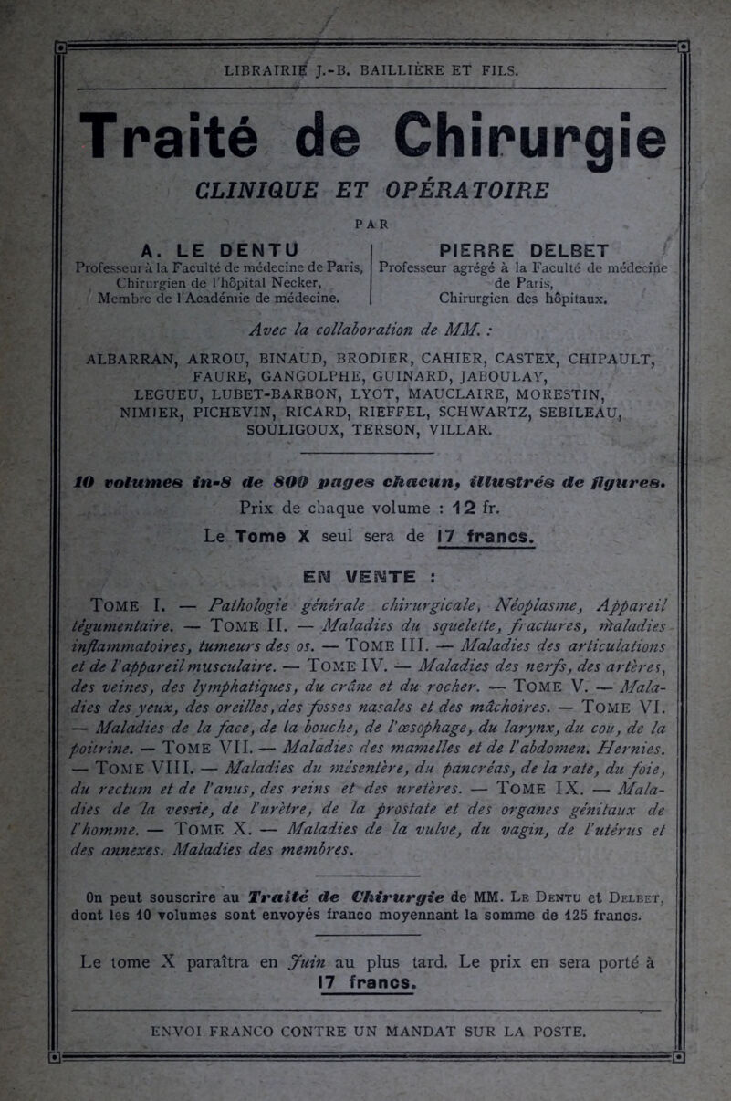 Traité de Chirurgie CLINIQUE ET OPÉRA TOIRE PAR A. LE DENTU Professeur à la Faculté de médecine de Paris, Chirurgien de l’hôpital Necker, Membre de l'Académie de médecine. PIERRE DELBET Professeur agrégé à la Faculté de médecine de Paris, Chirurgien des hôpitaux. Avec la collaboration de MM. : ALBARRAN, ARROU, BINAUD, BRODIER, CAHIER, CASTEX, CHIPAULT, FAURE, GANGOLPHE, GUINARD, JABOULAY, LEGUEU, LUBET-BARBON, LYOT, MAUCLAIRE, MORESTIN, NIMIER, PICHEVIN, RICARD, RIEFFEL, SCHWARTZ, SEBILEAU, SOULIGOUX, TERSON, VILLAR. ÎO volumes in-8 de 800 pages chacun* illustrés de figures. Prix de chaque volume : 12 fr. Le Tome X seul sera de 17 francs, EM VEMTE : Tome I. — Pathologie générale chirurgicale, Néoplasme, Appareil tégumentaire. — Tome II. — Maladies du squelette, fractures, Maladies inflammatoires, tumeurs des os. — Tome III. — Maladies des articulations et de l'appareil musculaire. — Tome IV. — Maladies des nerfs, des artères, des vemes, des lymphatiques, du crâne et du rocher. — Tome V. —Mala- dies des yeux, des oreilles, des fosses nasales et des mâchoires. — Tome VI. — Maladies de la face, de La bouche, de l'œsophage, du larynx, du cou, de la poitrine. — Tome VII. — Maladies des mamelles et de l’abdomen. Hernies. — Tome VIII. — Maladies du 'mésentère, du pancréas, de la rate, du foie, du rectum et de l’anus, des reins et des uretères. — TOME IX. — Mala- dies de la vessie, de l’urètre, de la prostate et des organes génitaux de l’homme. — Tome X. — Maladies de la vulve, du vagin, de l’utérus et des annexes. Maladies des membres. On peut souscrire au Traite de Chirurgie de MM. Le Dentu et Delbet, dont les 10 volumes sont envoyés franco moyennant la somme de 425 francs. Le tome X paraîtra en Juin au plus tard. Le prix en sera porté à 17 francs.