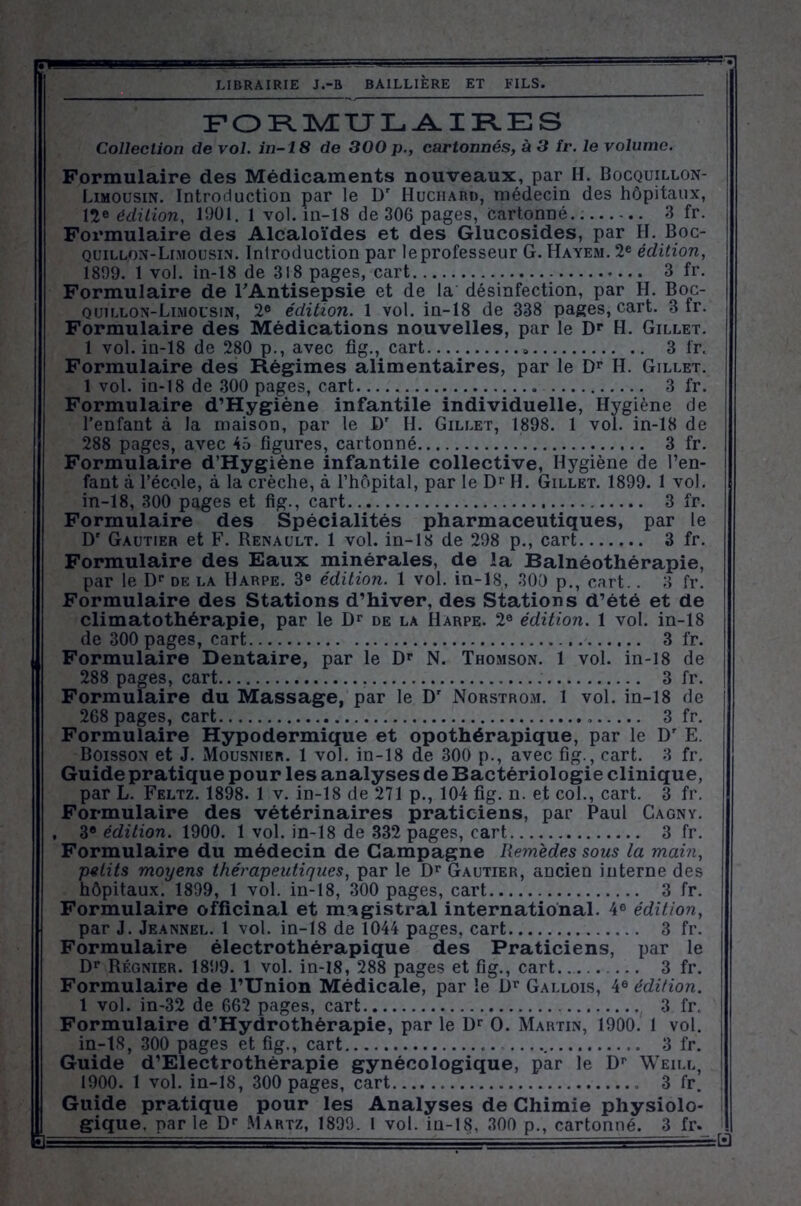 FORMULAIRES Collection de vol. in-18 de 300 p., cartonnés, à 3 îr. le volume. Formulaire des Médicaments nouveaux, par H. Bocquillon- Limousin. Introduction par le Dr Huchard, médecin des hôpitaux, 12e édition, 1901. 1 vol. in-18 de 306 pages, Cartonné 3 fr. Fox’mulaire des Alcaloïdes et des Glucosides, par H. Boc- quillon-Limousin. Introduction par leprofesseur G. Hayem. 2e édition, 1899. 1 vol. in-18 de 318 pages, cart 3 fr. Formulaire de l'Antisepsie et de la désinfection, par H. Boc- quillon-Limousin, 2e édition. 1 vol. in-18 de 338 pages, cart. 3 fr. Formulaire des Médications nouvelles, par le Dr H. Gillet. 1 vol. in-18 de 280 p., avec fig., cart 3 fr. Formulaire des Régimes alimentaires, par le Dr H. Gillet. 1 vol. in-18 de 300 pages, cart 3 fr. Formulaire d’Hygiène infantile individuelle, Hygiène de l’enfant à la maison, par le Dr II. Gillet, 1898. 1 vol. in-18 de 288 pages, avec 45 figures, cartonné 3 fr. Formulaire d’Hygiène infantile collective, Hygiène de l’en- fant à l’école, à la crèche, à l’hôpital, par le Dr H. Gillet. 1899. 1 vol. in-18, 300 pages et fig., cart 3 fr. Formulaire des Spécialités pharmaceutiques, par le Dr Gautier et F. Renault. 1 vol. in-18 de 298 p., cart 3 fr. Formulaire des Eaux minérales, de la Balnéothérapie, par le Dr de la Harpe. 3e édition. 1 vol. in-18, 300 p., cart. . 8 fr. Formulaire des Stations d’hiver, des Stations d’été et de climatothérapie, par le Dr de la Harpe. 2e édition. 1 vol. in-18 de 300 pages, cart 3 lr. Formulaire Dentaire, par le Dr N. Thomson. 1 vol. in-18 de 288 pages, cart 3 fr. Formulaire du Massage, par le Dr Norstrom. 1 vol. in-18 de 268 pages, cart. 3 fr. Formulaire Hypodermique et opothérapique, par le Dr E. Boisson et J. Mousnier. 1 vol. in-18 de 300 p., avec fig., cart. 3 fr. Guide pratique pour les analyses de Bactériologie clinique, par L. Feltz. 1898. 1 v. in-18 de 271 p., 104 fig. n. et col., cart. 3 fr. Formulaire des vétérinaires praticiens, par Paul Cagny. , 3 'édition. 1900. 1 vol. in-18 de 332 pages, cart 3 fr. Formulaire du médecin de Campagne Remèdes sous la main, petits moyens thérapeutiques, par le Dr Gautier, ancien interne des hôpitaux. 1899, 1 vol. in-18, 300 pages, cart 3 fr. Formulaire officinal et magistral international. 4e édition, par J. Jeannel. 1 vol. in-18 de 1044 pages, cart 3 fr. Formulaire électrothérapique des Praticiens, par le Dr Régnier. 1899. 1 vol. in-18, 288 pages et fig., cart ... 3 fr. Formulaire de l’Union Médicale, par le Dr Gallois, 4® édition. 1 vol. in-32 de 662 pages, cart 3 fr. Formulaire d’Hydrothérapie, par le Dr O. Martin, 1900. 1 vol. in-18, 300 pages et fig., cart 3 fr. Guide d’Electrothérapie gynécologique, par le Dr Weill, 1900. 1 vol. in-18, 300 pages, cart 3 fr. Guide pratique pour les Analyses de Chimie physiolo- gique. nar le Dr Martz, 1899. 1 vol. in-18, 300 p., cartonné. 3 fr. M - - 5 = ■ ■— i —sH