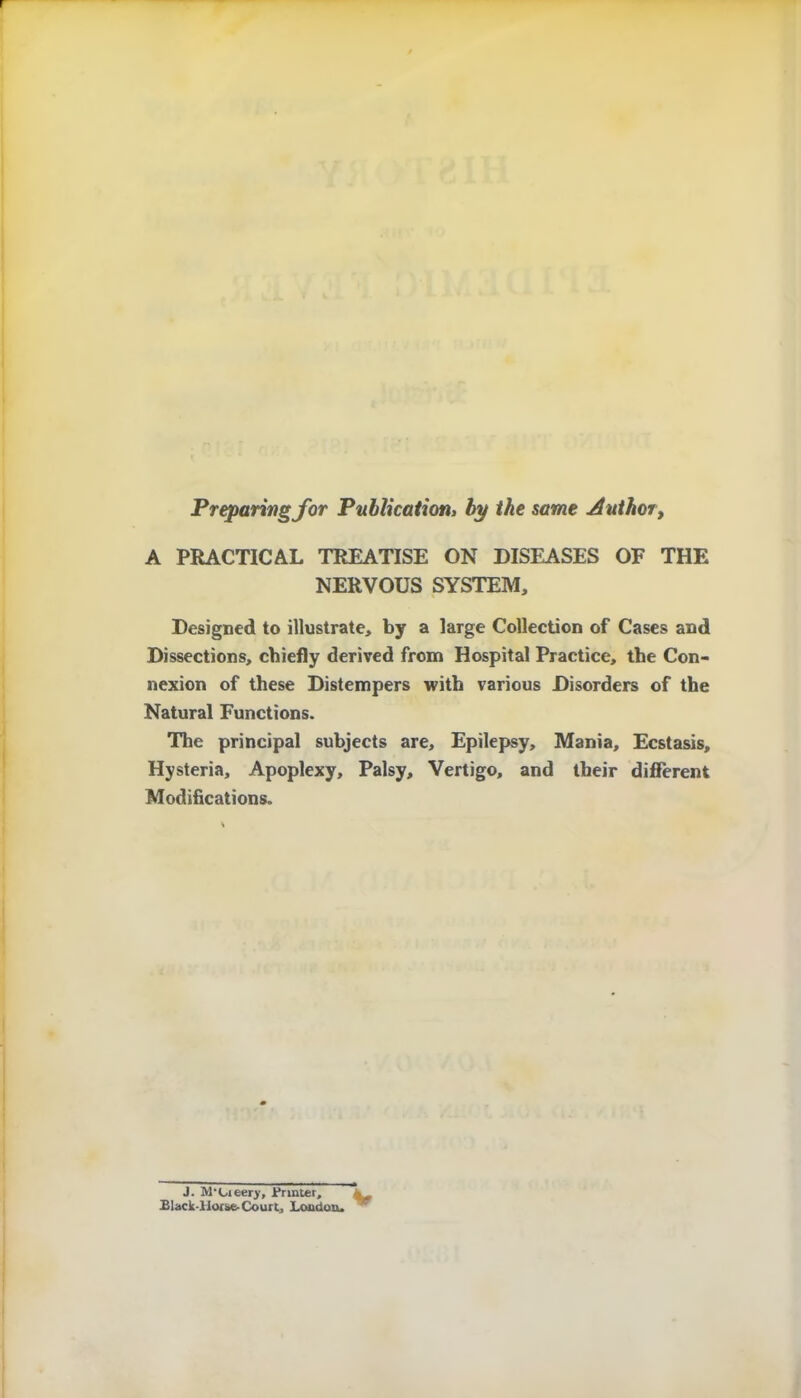 Preparingjor Publication, by the same Author, A PRACTICAL TREATISE ON DISEASES OF THE NERVOUS SYSTEM, Designed to illustrate, by a large Collection of Cases and Dissections, chiefly derived from Hospital Practice, the Con- nexion of these Distempers with various Disorders of the Natural Functions. The principal subjects are. Epilepsy, Mania, Ecstasis, Hysteria, Apoplexy, Palsy, Vertigo, and their different Modifications. J. M'Cieery, .Printer, Elack-llor&e- Court, London. V