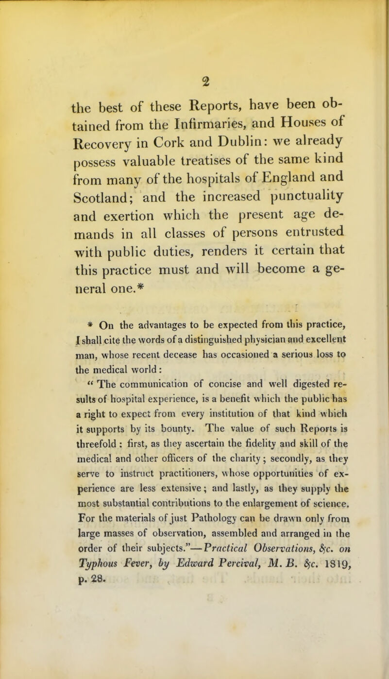 the best of these Reports, have been ob- tained from the Infirmaries, and Houses of Recovery in Cork and Dublin: we already possess valuable treatises of the same kind from many of the hospitals of England and Scotland; and the increased punctuality and exertion which the present age de- mands in all classes of persons entrusted with public duties, renders it certain that this practice must and will become a ge- neral one.* * On the advantages to be expected from this practice, I shall cite the words of a distinguished physician and excellent man, whose recent decease has occasioned a serious loss to the medical world: “ The communication of concise and well digested re- sults of hospital experience, is a benefit which the public has a right to expect from every institution of that kind which it supports by its bounty. The value of such Reports is threefold : first, as they ascertain the fidelity and skill of the medical and other officers of the charity; secondly, as they serve to instruct practitioners, whose opportunities of ex- perience are less extensive; and lastly, as they supply the most substantial contributions to the enlargement of science. For the materials of just Pathology can be drawn only from large masses of observation, assembled and arranged in the order of their subjects.”—Practical Observations, fyc. on Typhous Fever, by Edward Percival, M. B. Sfc. 1819, p. 28.