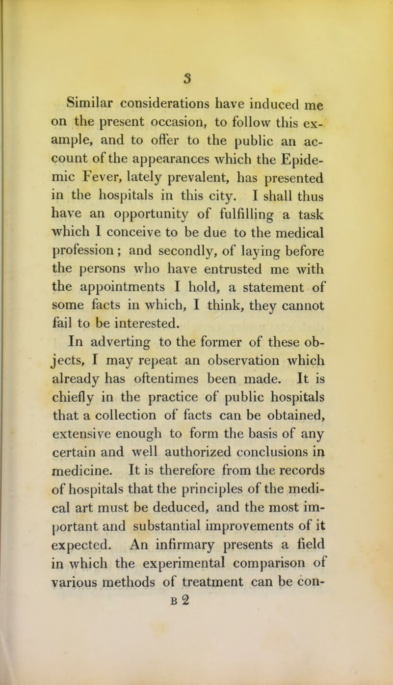 Similar considerations have induced me on the present occasion, to follow this ex- ample, and to offer to the public an ac- count of the appearances which the Epide- mic Fever, lately prevalent, has presented in the hospitals in this city. I shall thus have an opportunity of fulfilling a task which 1 conceive to be due to the medical profession ; and secondly, of laying before the persons who have entrusted me with the appointments I hold, a statement of some facts in which, I think, they cannot fail to be interested. In adverting to the former of these ob- jects, I may repeat an observation which already has oftentimes been made. It is chiefly in the practice of public hospitals that a collection of facts can be obtained, extensive enough to form the basis of any certain and well authorized conclusions in medicine. It is therefore from the records of hospitals that the principles of the medi- cal art must be deduced, and the most im- portant and substantial improvements of it expected. An infirmary presents a field in which the experimental comparison of various methods of treatment can be con- b 2