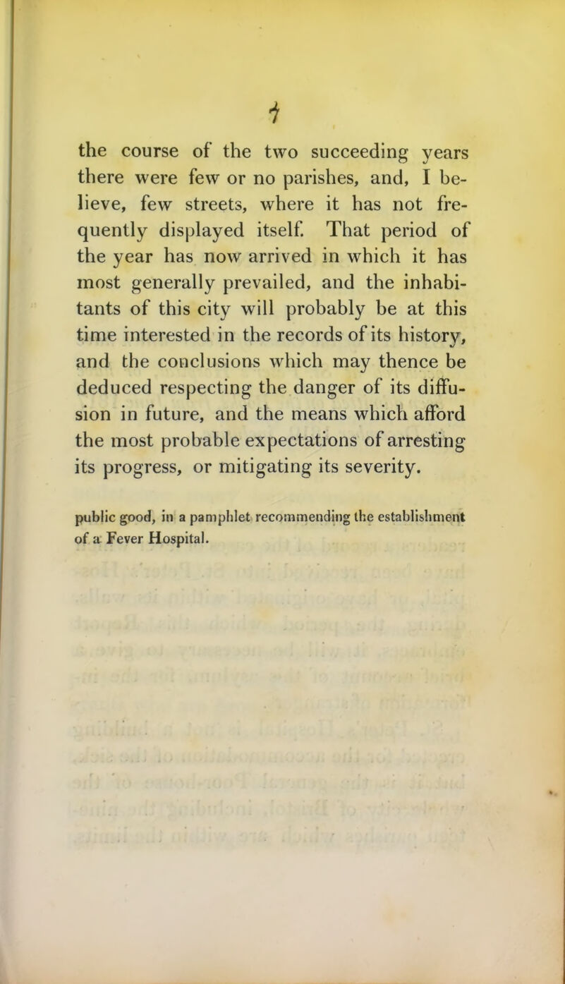 the course of the two succeeding years there were few or no parishes, and, I be- lieve, few streets, where it has not fre- quently displayed itself. That period of the year has now arrived in which it has most generally prevailed, and the inhabi- tants of this city will probably he at this time interested in the records of its history, and the conclusions which may thence be deduced respecting the danger of its diffu- sion in future, and the means which afford the most probable expectations of arresting its progress, or mitigating its severity. public good, in a pamphlet recommending the establishment of a Fever Hospital.