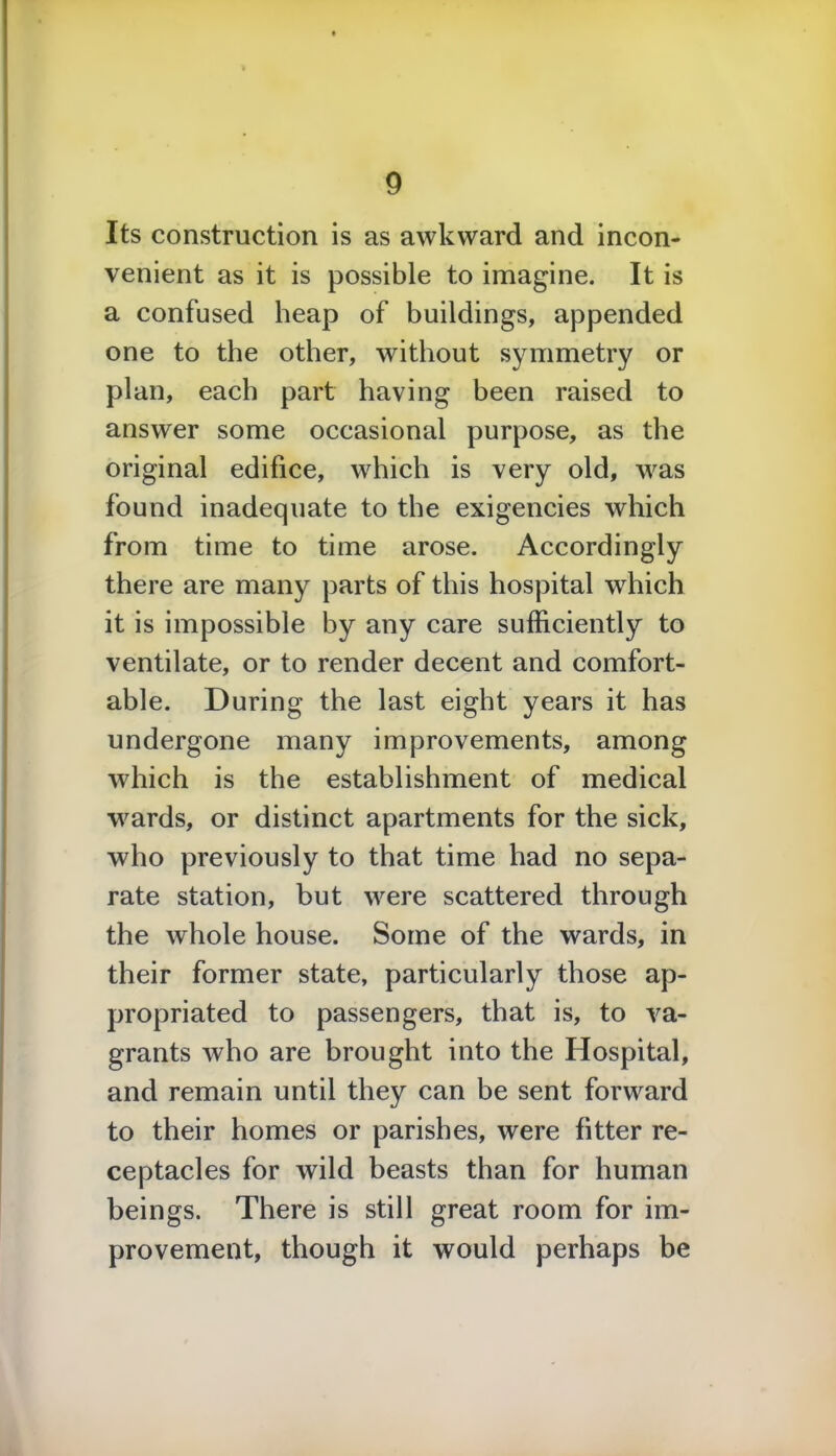Its construction is as awkward and incon- venient as it is possible to imagine. It is a confused heap of buildings, appended one to the other, without symmetry or plan, each part having been raised to answer some occasional purpose, as the original edifice, which is very old, was found inadequate to the exigencies which from time to time arose. Accordingly there are many parts of this hospital which it is impossible by any care sufficiently to ventilate, or to render decent and comfort- able. During the last eight years it has undergone many improvements, among which is the establishment of medical wards, or distinct apartments for the sick, who previously to that time had no sepa- rate station, but were scattered through the whole house. Some of the wards, in their former state, particularly those ap- propriated to passengers, that is, to va- grants who are brought into the Hospital, and remain until they can be sent forward to their homes or parishes, were fitter re- ceptacles for wild beasts than for human beings. There is still great room for im- provement, though it would perhaps be