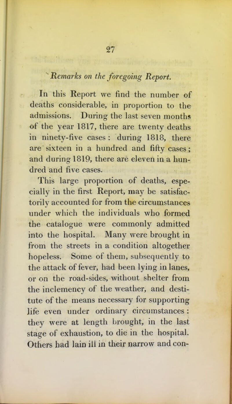 Remarks on the foregoing Report. In this Report we find the number of deaths considerable, in proportion to the admissions. During the last seven months of the year 1817, there are twenty deaths in ninety-five cases : during 1818, there are sixteen in a hundred and fifty cases; and during 1819, there are eleven in a hun- dred and five cases. This large proportion of deaths, espe- cially in the first Report, may be satisfac- torily accounted for from the circumstances under which the individuals who formed the catalogue were commonly admitted into the hospital. Many were brought in from the streets in a condition altogether hopeless. Some of them, subsequently to the attack of fever, had been lying in lanes, or on the road-sides, without shelter from the inclemency of the weather, and desti- tute of the means necessary for supporting life even under ordinary circumstances: they were at length brought, in the last stage of exhaustion, to die in the hospital. Others had lain ill in their narrow and con-